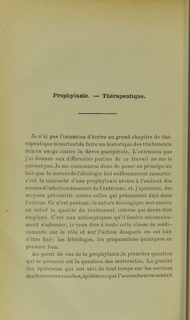 Prophylaxie. — Thérapeutique. Je n'ai pas l'intention d'écrire un grand chapitre de thé- rapeutique ni surtoutde faire un historique des traitements mis en usage contre la fièvre puerpérale. L'extension que j'ai donnée aux différentes parties de ce travail ne me le permetpas. Je nie contenterai donc de poser en principe un fait que la nature de l'étiologie fait suffisamment ressortir: c'est la nécessité d'une prophylaxie sévère à l'endroit des causesd'infectionémanant de l'extérieur, et, j'ajouterai, des moyens préventifs contre celles qui préexistent déjà dans l'utérus. Ce n'est pastout : la nature étiologique met encore en relief la qualité du traitement interne qui devra être employé. C'est aux antiseptiques qu'il faudra nécessaire- ment s'adresser, je veux dire à toute cette classe de médi- caments sur le rôle et sur l'action desquels on est loin d'être fixé : les fébrifuges, les préparations quiniques en premier Heu. Au point de vue de la prophylaxie,la première question qui se présente est la question des maternités, La gravité des épidémies qui ont sévi de tout temps sur les services desfemmesencouches,épidémiesque l'accoucheurse sentait