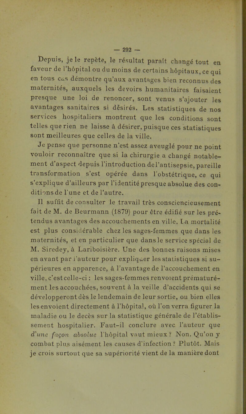 Depuis, je le repète, le résultat paraît changé tout en faveur de l'hôpital ou du moins de certains hôpitaux, ce qui en tous cas démontre qu'aux avantages bien reconnus des maternités, auxquels les devoirs humanitaires faisaient presque une loi de renoncer, sont venus s'ajouter les avantages sanitaires si désirés. Les statistiques de nos services hospitaliers montrent que les conditions sont telles que rien ne laisse à désirer, puisque ces statistiques sont meilleures que celles de la ville. Je pense que personne n'est assez aveuglé pour ne point vouloir reconnaître que si la chirurgie a changé notable- ment d'aspect depuis l'introduction del'antisepsie, pareille transformation s'est opérée dans l'obstétrique, ce qui s'explique d'ailleurs par l'identité presque absolue des con- ditions de Tune et de l'autre. Il suffit de consulter le travail très consciencieusement fait de M. de Beurmann (1879) pour être édifié sur les pré- tendus avantages des accouchements en ville, La mortalité est plus considérable chez les sages-femmes que dans les maternités, et en particulier que dans le service spécial de M. Siredey, à Lariboisière. Une des bonnes raisons mises en avant par l'auteur pour expliquer les statistiques si su- périeures en apparence, à l'avantage de l'accouchement en ville, c'est celle-ci : les sages-femmes renvoient prématuré- ment les accouchées, souvent à la veille d'accidents qui se développeront dès le lendemain de leur sortie, cua bien elles les envoient directement à l'hôpital, où l'on verra figurer la maladie ou le décès sur la statistique générale de l'établis- sement hospitalier. Faut-il conclure avec l'auteur que d'une façon absolue l'hôpital vaut mieux ? Non. Qu'on y combat plus aisément les causes d'infection? Plutôt. Mais je crois surtout que sa supériorité vient de la manière dont