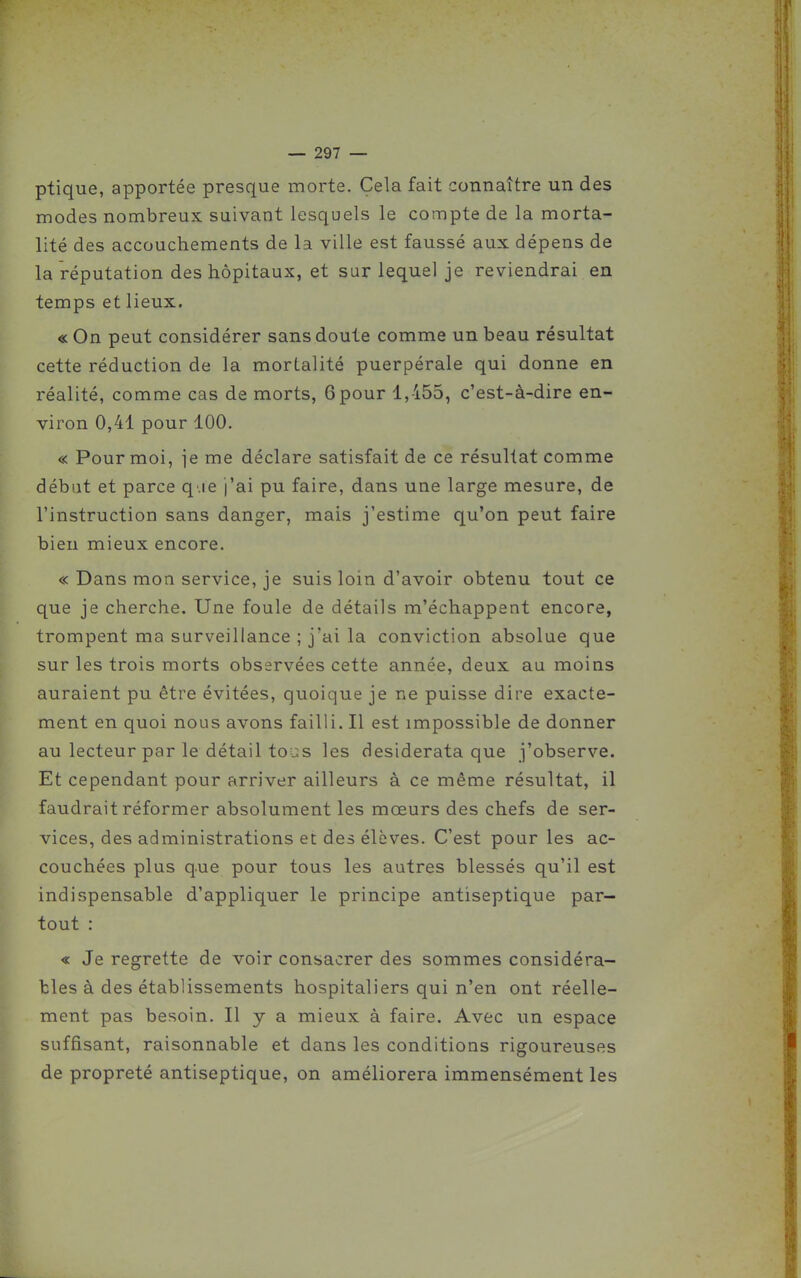 ptique, apportée presque morte. Cela fait connaître un des modes nombreux, suivant lesquels le compte de la morta- lité des accouchements de la ville est faussé aux dépens de la réputation des hôpitaux, et sur lequel je reviendrai en temps et lieux. « On peut considérer sans doute comme un beau résultat cette réduction de la mortalité puerpérale qui donne en réalité, comme cas de morts, 6pour 1,455, c'est-à-dire en- viron 0,41 pour 100. « Pour moi, ie me déclare satisfait de ce résultat comme débat et parce q.ie j'ai pu faire, dans une large mesure, de l'instruction sans danger, mais j'estime qu'on peut faire bien mieux encore. « Dans mon service, je suis loin d'avoir obtenu tout ce que je cherche. Une foule de détails m'échappent encore, trompent ma surveillance ; j'ai la conviction absolue que sur les trois morts observées cette année, deux, au moins auraient pu être évitées, quoique je ne puisse dire exacte- ment en quoi nous avons failli. Il est impossible de donner au lecteur par le détail tous les desiderata que j'observe. Et cependant pour arriver ailleurs à ce même résultat, il faudrait réformer absolument les mœurs des chefs de ser- vices, des administrations et des élèves. C'est pour les ac- couchées plus que pour tous les autres blessés qu'il est indispensable d'appliquer le principe antiseptique par- tout : « Je regrette de voir consacrer des sommes considéra- bles à des établissements hospitaliers qui n'en ont réelle- ment pas besoin. Il y a mieux à faire. Avec un espace suffisant, raisonnable et dans les conditions rigoureuses de propreté antiseptique, on améliorera immensément les