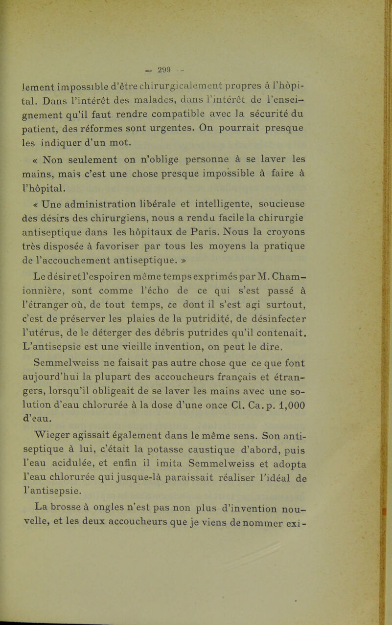 Jement impossible d'être chirurgicaJement propres à l'hôpi- tal. Dans l'intérêt des malades, dans l'intérêt de l'ensei- gnement qu'il faut rendre compatible avec la sécurité du patient, des réformes sont urgentes. On pourrait presque les indiquer d'un mot. « Non seulement on n'oblige personne à se laver les mains, mais c'est une chose presque impossible à faire à l'hôpital. « Une administration libérale et intelligente, soucieuse des désirs des chirurgiens, nous a rendu facile la chirurgie antiseptique dans les hôpitaux de Paris. Nous la croyons très disposée à favoriser par tous les moyens la pratique de l'accouchement antiseptique. » Ledésiretl'espoiren mêmetempsexprimésparM. Cham- ionnière, sont comme l'écho de ce qui s'est passé à l'étranger où, de tout temps, ce dont il s'est agi surtout, c'est de préserver les plaies de la putridité, de désinfecter l'utérus, de le déterger des débris putrides qu'il contenait. L'antisepsie est une vieille invention, on peut le dire. Semmelweiss ne faisait pas autre chose que ce que font aujourd'hui la plupart des accoucheurs français et étran- gers, lorsqu'il obligeait de se laver les mains avec une so- lution d'eau chlorurée à la dose d'une once Cl. Ca. p. 1,000 d'eau. Wieger agissait également dans le même sens. Son anti- septique à lui, c'était la potasse caustique d'abord, puis l'eau acidulée, et enfin il imita Semmelweiss et adopta l'eau chlorurée qui jusque-là paraissait réaliser Tidéal de l'antisepsie. La brosse à ongles n'est pas non plus d'invention nou- velle, et les deux accoucheurs que je viens dénommer exi-
