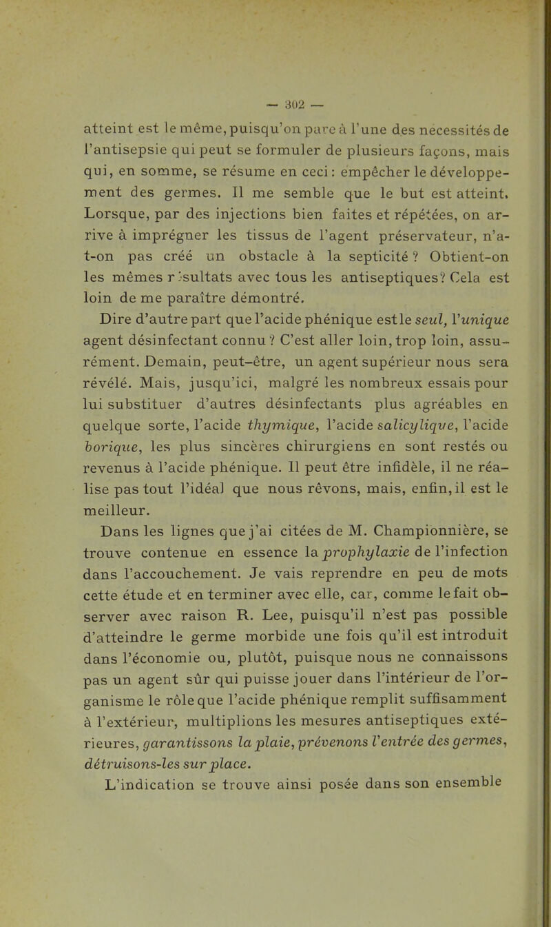 atteint est le même, puisqu'on pare à l'une des nécessités de l'antisepsie qui peut se formuler de plusieurs façons, mais qui, en somme, se résume en ceci : empêcher le développe- ment des germes. Il me semble que le but est atteint. Lorsque, par des injections bien faites et répétées, on ar- rive à imprégner les tissus de l'agent préservateur, n'a- t-on pas créé un obstacle à la septicité ? Obtient-on les mêmes résultats avec tous les antiseptiques? Cela est loin de me paraître démontré. Dire d'autre part que l'acide phénique estle seul, Vunique agent désinfectant connu? C'est aller loin,trop loin, assu- rément. Demain, peut-être, un agent supérieur nous sera révélé. Mais, jusqu'ici, malgré les nombreux essais pour lui substituer d'autres désinfectants plus agréables en quelque sorte, Tacide thymique, l'acide salicylique, l'acide borique, les plus sincères chirurgiens en sont restés ou revenus à l'acide phénique. 11 peut être infidèle, il ne réa- lise pas tout l'idéal que nous rêvons, mais, enfin, il est le meilleur. Dans les lignes que j'ai citées de M. Championnière, se trouve contenue en essence la prop/iî/Zaxie de l'infection dans l'accouchement. Je vais reprendre en peu de mots cette étude et en terminer avec elle, car, comme le fait ob- server avec raison R. Lee, puisqu'il n'est pas possible d'atteindre le germe morbide une fois qu'il est introduit dans l'économie ou, plutôt, puisque nous ne connaissons pas un agent sûr qui puisse jouer dans l'intérieur de l'or- ganisme le rôle que l'acide phénique remplit suffisamment à l'extérieur, multiplions les mesures antiseptiques exté- rieures, garantissons la plaie, prévenons Ventrée des germes, détruisons-les surplace. L'indication se trouve ainsi posée dans son ensemble