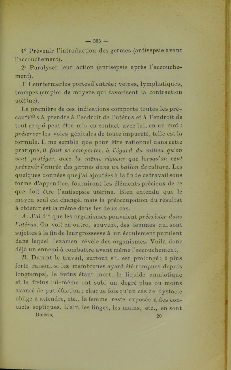 1° Prévenir l'introduction des germes (antisepsie avant l'accouchement). 2° Paralyser leur action (antisepsie après l'accouche- ment). 3 Leur fermer les portes d'entrée : veines, lymphatiques, trompes (emploi de moyens qui favorisent la contraction utérine). La première de ces indications comporte toutes les pré- caution* s à prendre à l'endroit de l'utérus et à l'endroit de tout ce qui peut être mis en contact avec lui, en un mot : préserver les voies génitales de toute impureté, telle est la formule. Il me semble que pour être rationnel dans cette pratique, il faut se comporter, à l'égard du milieu qu'on veut protéger, avec la même rigueur que lorsqu'on veut prévenir Ventrée des germes dans un hallon de culture. Les quelques données quej'ai ajoutées à lafinde ce travail sous forme d'appendice, fourniront les éléments précieux de ce que doit être l'antisepsie utérine. Bien entendu que le moyen seul est changé, mais la préoccupation du résultat à obtenir est la même dans les deux cas. A. J'ai dit que les organism-es pouyaient préexister dans l'utérus. On voit en outre, souvent, des femmes qui sont sujettes à la fin de leur grossesse à un écoulement purulent dans lequel l'examen révèle des organismes. Voilà donc déjà un ennemi à combattre avant même l'accouchement, B. Durant le travail, surtout s'il est prolongé; à plus forte raison, si les membranes ayant été rompues depuis longtemps!, le fœtus étant mort, le liquide amniotique et le fœtus lui-même ont subi un degré plus ou moins avancé de putréfaction; chaque fois qu'un cas de dystocie oblige à attendre, etc., la femme reste exposée à des con- tacts septiques. L'air, les linges, les mains, etc., en sont Doléris. 20
