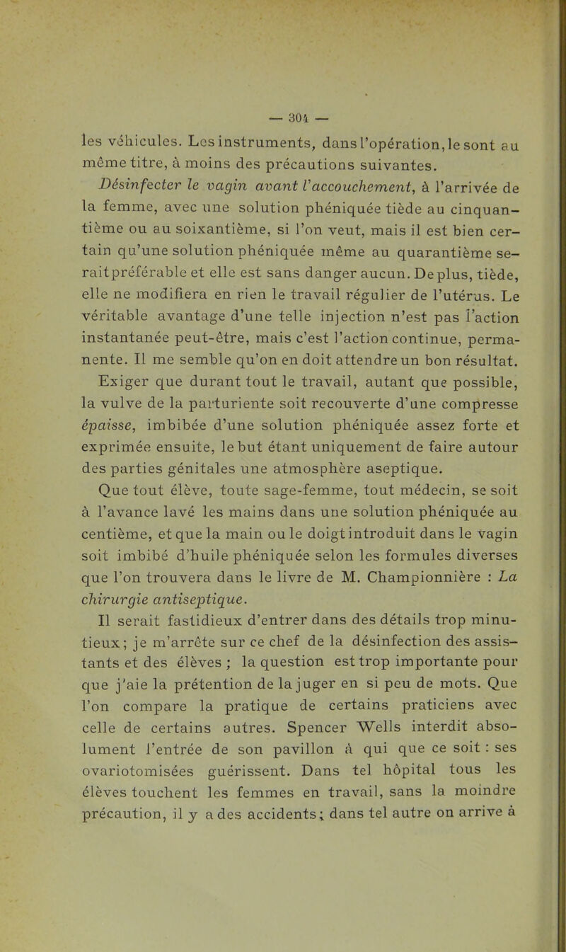 les véhicules. Les instruments, dans l'opération, le sont au même titre, à moins des précautions suivantes. Désinfecter le vagin avant Vaccouchement, à l'arrivée de la femme, avec une solution phéniquée tiède au cinquan- tième ou au soixantième, si l'on veut, mais il est bien cer- tain qu'une solution phéniquée même au quarantième se- raitpréférable et elle est sans danger aucun. De plus, tiède, elle ne modifiera en rien le travail régulier de l'utérus. Le véritable avantage d'une telle injection n'est pas l'action instantanée peut-être, mais c'est l'action continue, perma- nente. Il me semble qu'on en doit attendre un bon résultat. Exiger que durant tout le travail, autant que possible, la vulve de la parturiente soit recouverte d'une compresse épaisse, imbibée d'une solution phéniquée assez forte et exprimée ensuite, le but étant uniquement de faire autour des parties génitales une atmosphère aseptique. Que tout élève, toute sage-femme, tout médecin, se soit à l'avance lavé les mains dans une solution phéniquée au centième, et que la main ou le doigt introduit dans le vagin soit imbibé d'huile phéniquée selon les formules diverses que l'on trouvera dans le livre de M. Championnière : La chirurgie antiseptique. Il serait fastidieux d'entrer dans des détails trop minu- tieux; je m'arrête sur ce chef de la désinfection des assis- tants et des élèves ; la question est trop importante pour que j'aie la prétention de la juger en si peu de mots. Que l'on compare la pratique de certains praticiens avec celle de certains autres. Spencer Wells interdit abso- lument l'entrée de son pavillon à qui que ce soit : ses ovariotomisées guérissent. Dans tel hôpital tous les élèves touchent les femmes en travail, sans la moindre précaution, il y a des accidents; dans tel autre on arrive à