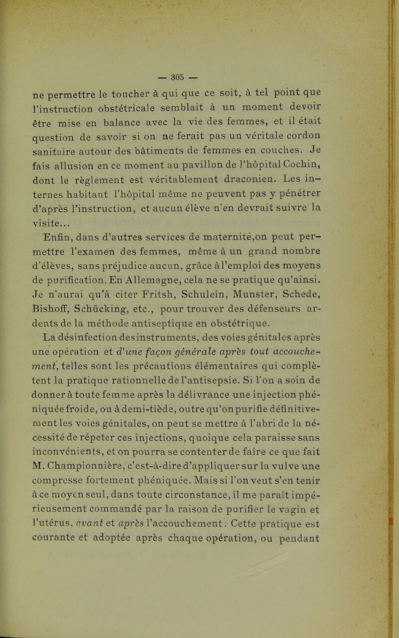 ne permettre le toucher à qui que ce soit, à tel point que l'instruction obstétricale semblait à un moment devoir être mise en balance avec la vie des femmes, et il était question de savoir si on ne ferait pas un véritale cordon sanituire autour des bâtiments de femmes en couches. Je fais allusion en ce moment au pavillon de l'hôpital Cochin, dont le règlement est véritablement draconien. Les in- ternes habitant l'hôpital même ne peuvent pas y pénétrer d'après l'instruction, et aucun élève n'en devrait suivre la visite... Enfin, dans d'autres services de maternité,on peut per- mettre l'examen des femmes, même à un grand nombre d'élèves, sans préjudice aucun, grâce àl'emploi des moyens de purification. En Allemagne, cela ne se pratique qu'ainsi. Je n'aurai qu'à citer Fritsh, Schulein, Munster, Schede, Bishoff, Schûcking, etc., pour trouver des défenseurs ar- dents de la méthode antiseptique en obstétrique. La désinfection des instruments, des voies génitales après une opération et dhtne façon générale après tout accouche- ment, teWes sont les précautions élémentaires qui complè- tent la pratique rationnelle de l'antisepsie. Si l'on a soin de donner à toute femme après la délivrance une injectionphé- niquée froide, ou àdemi-tiède, outre qu'on purifie définitive- ment les voies génitales, on peut se mettre à l'abri de la né- cessité de répeter ces injections, quoique cela paraisse sans inconvénients, et on pourra se contenter de faire ce que fait M. Championnière, c'est-à-dire d'appliquer sur la vulve une compresse fortement phéniquée. Mais si l'on veut s'en tenir àce moyen seul, dans toute circonstance, il me paraît impé- rieusement commandé par la raison de purifier le vagin et l'utérus, avant et après l'accouchement ; Cette pratique est courante et adoptée après chaque opération, ou pendant