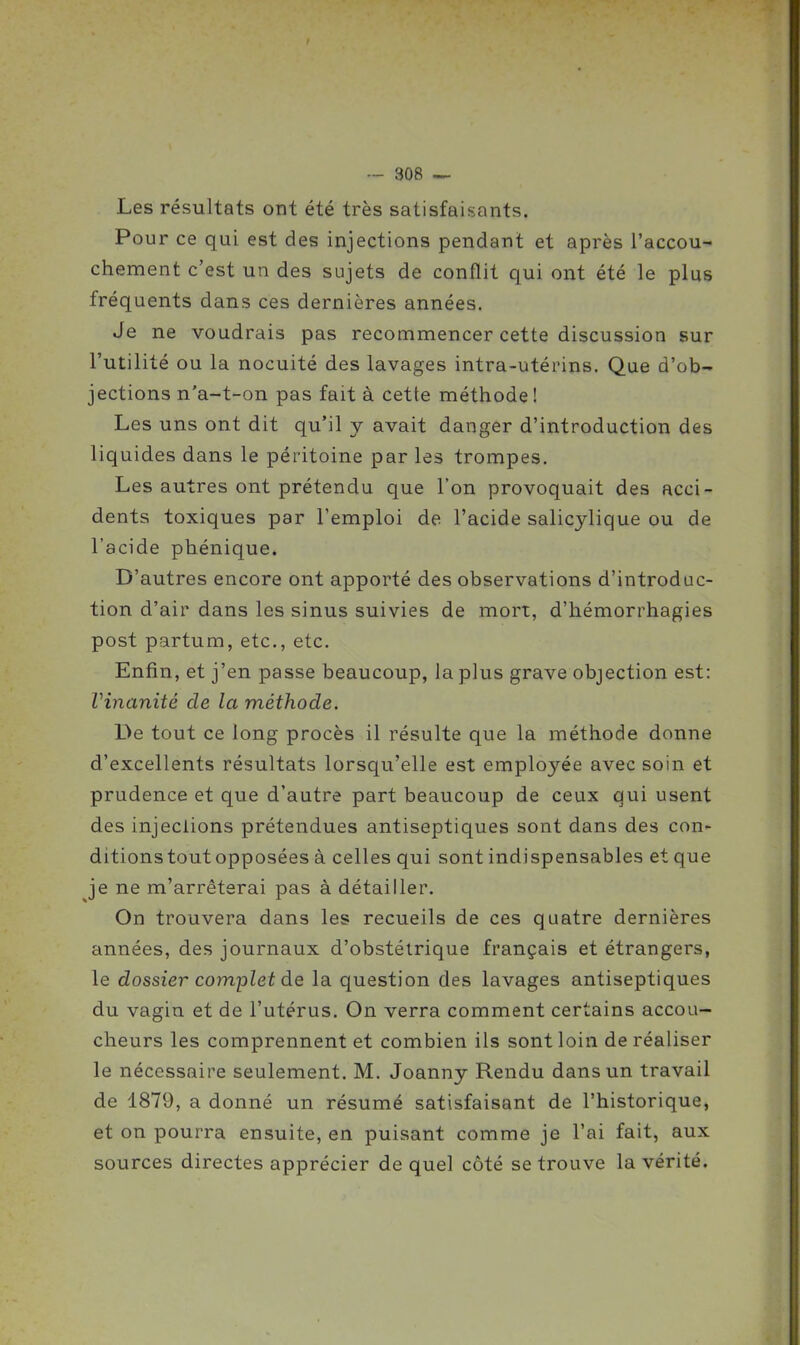 Les résultats ont été très satisfaisants. Pour ce qui est des injections pendant et après l'accou- chement c'est un des sujets de conflit qui ont été le plus fréquents dans ces dernières années. Je ne voudrais pas recommencer cette discussion sur l'utilité ou la nocuité des lavages intra-utérins. Que d'ob- jections n'a-t-on pas fait à cette méthode! Les uns ont dit qu'il y avait danger d'introduction des liquides dans le péritoine par les trompes. Les autres ont prétendu que l'on provoquait des acci- dents toxiques par l'emploi de l'acide salicylique ou de l'acide phénique. D'autres encore ont apporté des observations d'introduc- tion d'air dans les sinus suivies de mort, d'hémorrhagies post partum, etc., etc. Enfin, et j'en passe beaucoup, la plus grave objection est: Vinanité de la méthode. De tout ce long procès il résulte que la méthode donne d'excellents résultats lorsqu'elle est employée avec soin et prudence et que d'autre part beaucoup de ceux qui usent des injeclions prétendues antiseptiques sont dans des con- ditionstoutopposées à celles qui sont indispensables et que je ne m'arrêterai pas à détailler. On trouvera dans les recueils de ces quatre dernières années, des journaux d'obstétrique français et étrangers, le dossier complet de la question des lavages antiseptiques du vagin et de l'utérus. On verra comment certains accou- cheurs les comprennent et combien ils sont loin de réaliser le nécessaire seulement. M. Joanny Rendu dans un travail de 1879, a donné un résumé satisfaisant de l'historique, et on pourra ensuite, en puisant comme je l'ai fait, aux sources directes apprécier de quel côté se trouve la vérité.