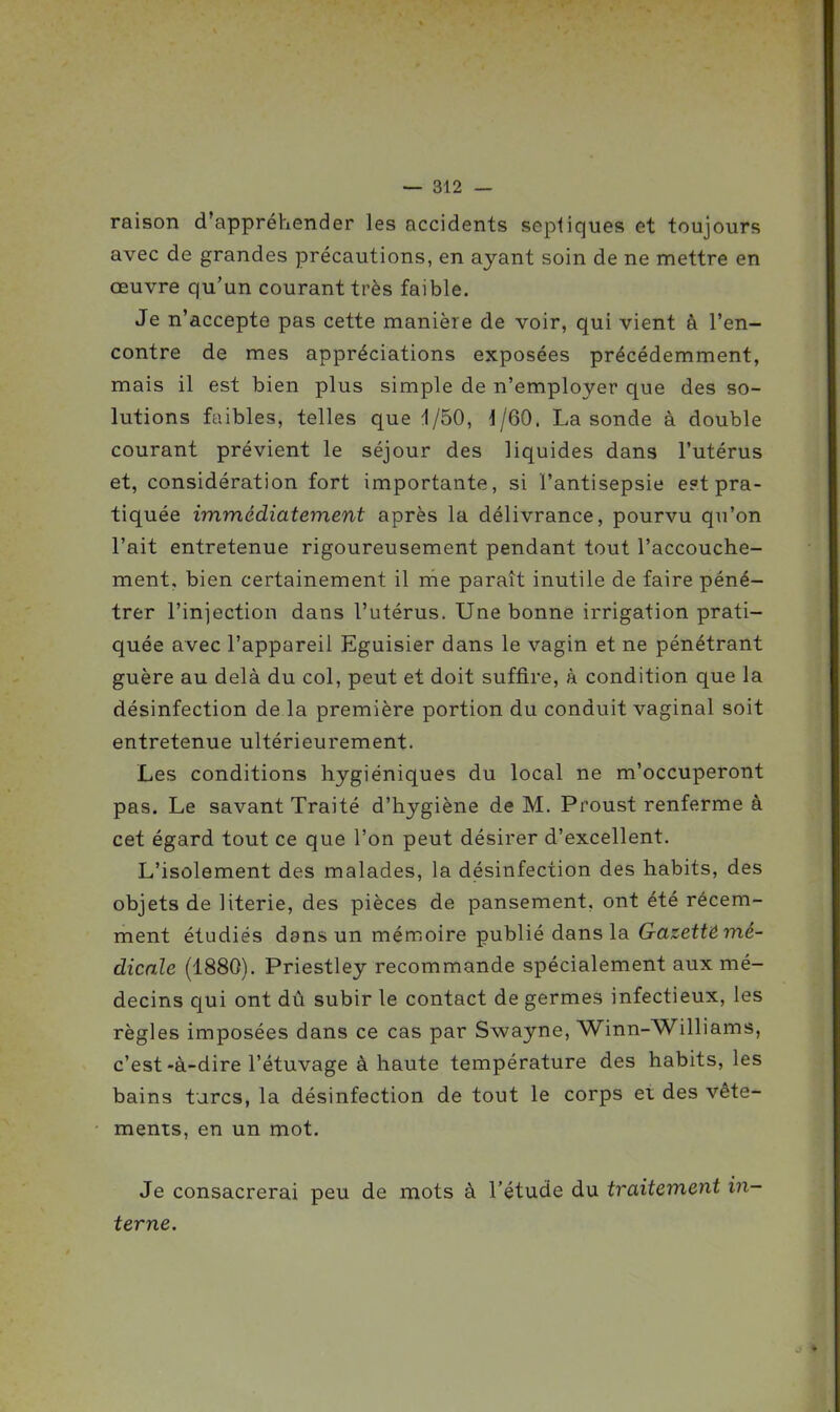 raison d'appréhender les accidents septiques et toujours avec de grandes précautions, en ayant soin de ne mettre en œuvre qu'un courant très faible. Je n'accepte pas cette manière de voir, qui vient à ren- contre de mes appréciations exposées précédemment, mais il est bien plus simple de n'employer que des so- lutions faibles, telles que i/50, 1/60. La sonde à double courant prévient le séjour des liquides dans l'utérus et, considération fort importante, si l'antisepsie e?t pra- tiquée immédiatement après la délivrance, pourvu qu'on l'ait entretenue rigoureusement pendant tout l'accouche- ment, bien certainement il rne paraît inutile de faire péné- trer l'injection dans l'utérus. Une bonne irrigation prati- quée avec l'appareil Eguisier dans le vagin et ne pénétrant guère au delà du col, peut et doit suffire, à condition que la désinfection de la première portion du conduit vaginal soit entretenue ultérieurement. Les conditions hygiéniques du local ne m'occuperont pas. Le savant Traité d'hygiène de M. Proust renferme à cet égard tout ce que l'on peut désirer d'excellent. L'isolement des malades, la désinfection des habits, des objets de literie, des pièces de pansement, ont été récem- ment étudiés dans un mémoire publié dans la Gazettémé- dicnle (1880). Priestley recommande spécialement aux mé- decins qui ont dû subir le contact de germes infectieux, les règles imposées dans ce cas par Swayne, Winn-Williams, c'est-à-dire l'étuvage à haute température des habits, les bains turcs, la désinfection de tout le corps et des vête- ments, en un mot. Je consacrerai peu de mots à l'étude du traitement in- terne.