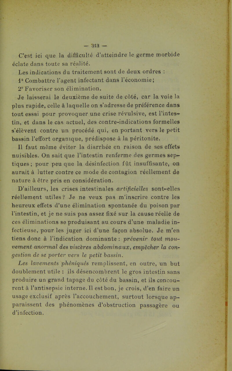 C'est ici que la difficulté d'atteindre le germe morbide éclate dans toute sa réalité. Les indications du traitement sont de deux ordres : 1° Combattre l'agent infectant dans l'économie; 2° Favoriser son élimination. Je laisserai la deuxième de suite de côté, car la voie la plus rapide, celle à laquelle on s'adresse de préférence dans tout essai pour provoquer une crise révulsive, est l'intes- tin, et dans le cas actuel, des contre-indications formelles s'élèvent contre un procédé qui, en portant vers le petit bassin l'effort organique, prédispose à la péritonite, Il faut même éviter la diarrhée en raison de ses effets nuisibles. On sait que l'intestin renferme des germes sep- tiques; pour peu que la désinfection fût insuffisante, on aurait à lutter contre ce mode de contagion réellement de nature à être pris en considération. D'ailleurs, les crises intestinales artificielles sont-elles réellement utiles? Je ne veux pas m'inscrire contre les heureux effets d'une élimination spontanée du poison par l'intestin, et je ne suis pas assez fixé sur la cause réelle de ces éliminations se produisant au cours d'une maladie in- fectieuse, pour les juger ici d'une façon absolue. Je m'en tiens donc à l'indication dominante : prévenir tout mou- vement anormal des viscères abdominaux, empêcher la con- gestion de se porter vers le petit bassin. Les lavements phêniqués remplissent, en outre, un but doublement utile : ils désencombrent le gros intestin sans produire un grand tapage du côté du bassin, et ils concou- rent à l'antisepsie interne. Il est bon, je crois, d'en faire un usage exclusif après l'accouchement, surtout lorsque ap- paraissent des phénomènes d'obstruction passagère ou d'infection.