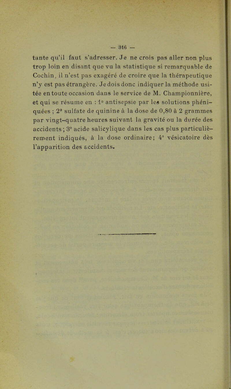 tante qu'il faut s'adresser. Je ne crois pas aller non plus trop loin en disant que vu la statistique si remarquable de Cochin, il n'est pas exagéré de croire que la thérapeutique n'y est pas étrangère. Je dois donc indiquer la méthode usi- tée en toute occasion dans le service de M. Championnière, et qui se résume en : 1° antisepsie par les solutions phéni- quées ; 2° sulfate de quinine à la dose de 0,80 à 2 grammes par vingt-quatre heures suivant la gravité ou la durée des accidents ; 3° acide salicylique dans les cas plus particuliè- rement indiqués, à la dose ordinaire; 4° vésicatoire dès l'apparition des accidents.