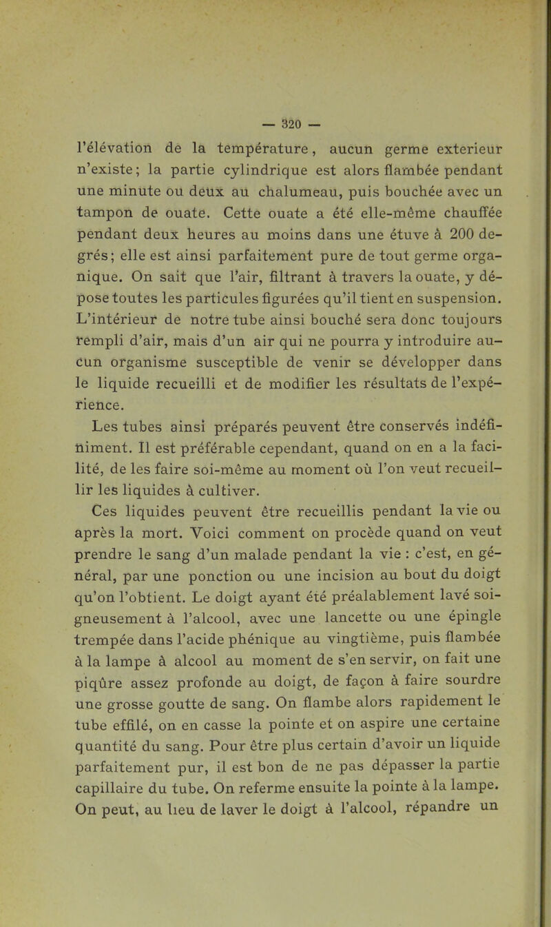 l'élévation de la température, aucun germe extérieur n'existe; la partie cylindrique est alors flambée pendant une minute ou deux au chalumeau, puis bouchée avec un tampon de ouate. Cette ouate a été elle-même chauffée pendant deux heures au moins dans une étuve à 200 de- grés; elle est ainsi parfaitement pure de tout germe orga- nique. On sait que l'air, filtrant à travers la ouate, y dé- pose toutes les particules figurées qu'il tient en suspension. L'intérieur de notre tube ainsi bouché sera donc toujours rempli d'air, mais d'un air qui ne pourra y introduire au- cun organisme susceptible de venir se développer dans le liquide recueilli et de modifier les résultats de l'expé- rience. Les tubes ainsi préparés peuvent être conservés indéfi- niment. Il est préférable cependant, quand on en a la faci- lité, de les faire soi-même au moment où l'on veut recueil- lir les liquides à cultiver. Ces liquides peuvent être recueillis pendant la vie ou après la mort. Voici comment on procède quand on veut prendre le sang d'un malade pendant la vie : c'est, en gé- néral, par une ponction ou une incision au bout du doigt qu'on l'obtient. Le doigt ayant été préalablement lavé soi- gneusement à l'alcool, avec une lancette ou une épingle trempée dans l'acide phénique au vingtième, puis flambée à la lampe à alcool au moment de s'en servir, on fait une piqûre assez profonde au doigt, de façon à faire sourdre une grosse goutte de sang. On flambe alors rapidement le tube effilé, on en casse la pointe et on aspire une certaine quantité du sang. Pour être plus certain d'avoir un liquide parfaitement pur, il est bon de ne pas dépasser la partie capillaire du tube. On referme ensuite la pointe à la lampe. On peut, au heu de laver le doigt à l'alcool, répandre un