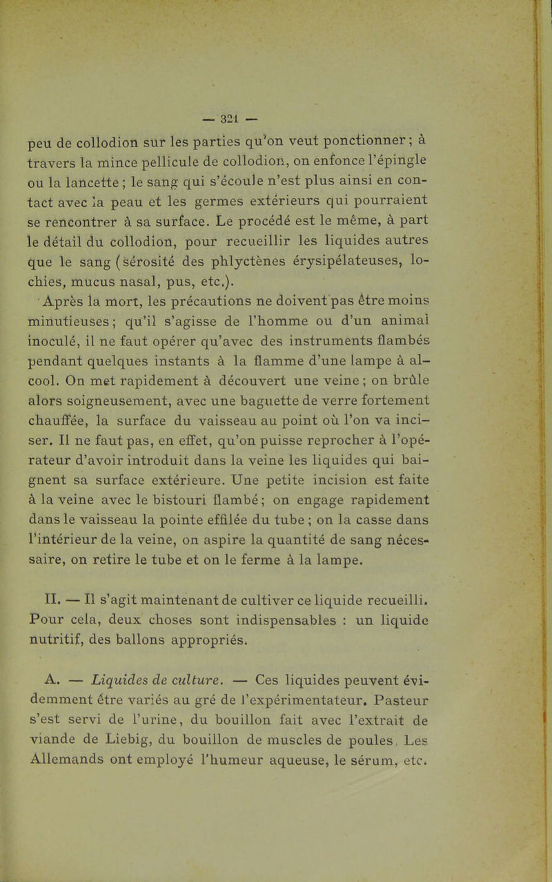 peu de collodion sur les parties qu'on veut ponctionner ; à travers la mince pellicule de collodion, on enfonce l'épingle ou la lancette ; le sang qui s'écoule n'est plus ainsi en con- tact avec la peau et les germes extérieurs qui pourraient se rencontrer à sa surface. Le procédé est le même, à part le détail du collodion, pour recueillir les liquides autres que le sang ( sérosité des phlyctènes érysipélateuses, lo- chies, mucus nasal, pus, etc.). Après la mort, les précautions ne doivent pas être moins minutieuses; qu'il s'agisse de l'homme ou d'un animal inoculé, il ne faut opérer qu'avec des instruments flambés pendant quelques instants à la flamme d'une lampe à al- cool. On met rapidement à découvert une veine ; on brûle alors soigneusement, avec une baguette de verre fortement chauffée, la surface du vaisseau au point où l'on va inci- ser. Il ne faut pas, en effet, qu'on puisse reprocher à l'opé- rateur d'avoir introduit dans la veine les liquides qui bai- gnent sa surface extérieure. Une petite incision est faite à la veine avec le bistouri flambé; on engage rapidement dans le vaisseau la pointe effilée du tube ; on la casse dans l'intérieur de la veine, on aspire la quantité de sang néces- saire, on retire le tube et on le ferme à la lampe. II. — Il s'agit maintenant de cultiver ce liquide recueilli. Pour cela, deux choses sont indispensables : un liquide nutritif, des ballons appropriés. A. — Liquides de culture. — Ces liquides peuvent évi- demment être variés au gré de l'expérimentateur. Pasteur s'est servi de l'urine, du bouillon fait avec l'extrait de viande de Liebig, du bouillon de muscles de poules , Les Allemands ont employé l'humeur aqueuse, le sérum, etc.
