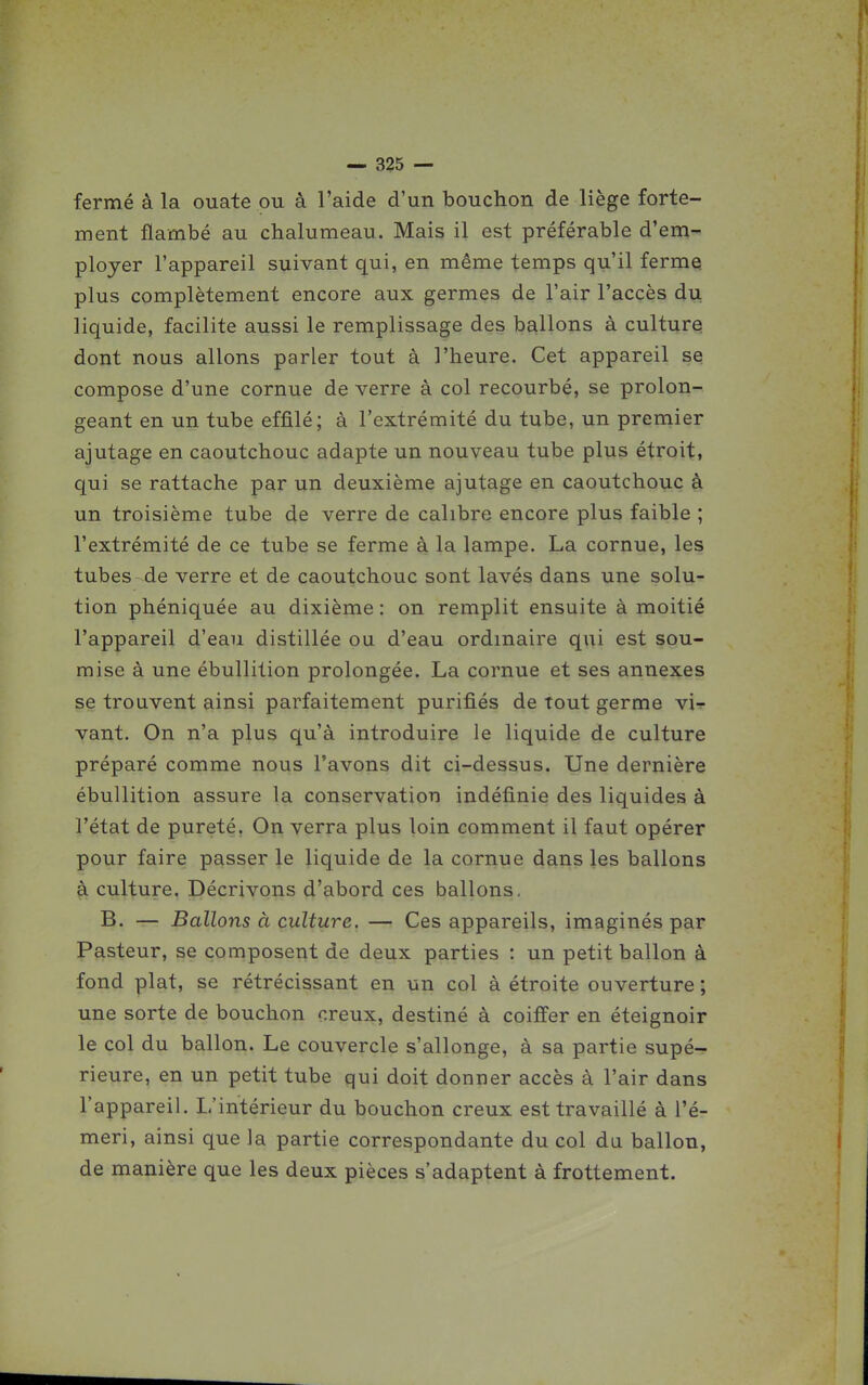 fermé à la ouate ou à l'aide d'un bouchon de liège forte- ment flambé au chalumeau. Mais il est préférable d'em- ployer l'appareil suivant qui, en même temps qu'il fermq plus complètement encore aux germes de l'air l'accès du liquide, facilite aussi le remplissage des ballons à cultures dont nous allons parler tout à l'heure. Cet appareil se compose d'une cornue de verre à col recourbé, se prolon- geant en un tube effilé; à l'extrémité du tube, un premier ajutage en caoutchouc adapte un nouveau tube plus étroit, qui se rattache par un deuxième ajutage en caoutchouc à un troisième tube de verre de calibre encore plus faible ; l'extrémité de ce tube se ferme à la lampe. La cornue, les tubes de verre et de caoutchouc sont lavés dans une solu- tion phéniquée au dixième : on remplit ensuite à moitié l'appareil d'eau distillée ou d'eau ordinaire qui est sou- mise à une ébullition prolongée. La cornue et ses annexes se trouvent ainsi parfaitement purifiés de tout germe vir- vant. On n'a plus qu'à introduire le liquide de culture préparé comme nous l'avons dit ci-dessus. Une dernière ébullition assure la conservation indéfinie des liquides à l'état de pureté, On verra plus loin comment il faut opérer pour faire passer le liquide de la cornue dans les ballons à culture. Décrivons d'abord ces ballons, B. — Ballons à culture. — Ces appareils, imaginés par Pasteur, se composent de deux parties : un petit ballon à fond plat, se rétrécissant en un col à étroite ouverture ; une sorte de bouchon creux, destiné à coiffer en éteignoir le col du ballon. Le couvercle s'allonge, à sa partie supé- rieure, en un petit tube qui doit donner accès à l'air dans l'appareil. L'intérieur du bouchon creux est travaillé à l'é- meri, ainsi que la partie correspondante du col du ballon, de manière que les deux pièces s'adaptent à frottement.