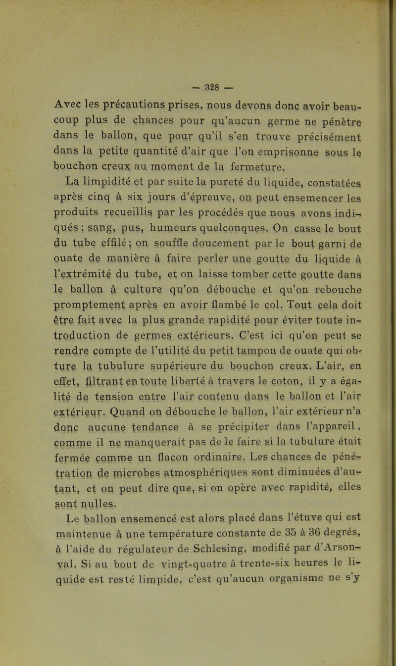 Avec les précautions prises, nous devons donc avoir beau- coup plus de chances pour qu'aucun germe ne pénètre dans le ballon, que pour qu'il s'en trouve précisément dans la petite quantité d'air que l'on emprisonne sous le bouchon creux au moment de la fermeture, La limpidité et par suite la pureté du liquide, constatées après cinq à six jours d'épreuve, on peut ensemencer les produits recueillis par les procédés que nous avons indi-. qués : sang, pus, humeurs quelconques. On casse le bout <iu tube effilé ; on souffle doucement par le bout garni de ouate de manière à faire perler une goutte du liquide à l'extrémité du tube, et on laisse tomber cette goutte dans le ballon à culture qu'on débouche et qu'on rebouche promptement après en avoir flambé le col. Tout cela doit être fait avec la plus grande rapidité pour éviter toute in- troduction de germes extérieurs. C'est ici qu'on peut se rendre compte de l'utilité du petit tampon de ouate qui ob- ture la tubulure supérieure du bo\;chon creux. L'air, en effet, titrant en toute liberté à travers le coton, il y a éga-? lité de tension entre l'air contenu 4ans le ballon et l'air extérieur. Quand on débouche le ballon, l'air extérieur n'a doric aucune tendance à sp précipiter dans l'appareil, comme il ne manquerait pas de le faire si la tubulure était ferrnée comme un flacon ordinaire. Les chances de péné- tration de microbes atmosphériques sont diminuées d'au- tant, et on peut dire que, si on opère avec rapidité, elles ^ont nulles. Le ballon ensemencé est alors placé dans l'étuve qui est maintenue à une température constante de 35 à 36 degrés, à l'aide du régulateur de Schlesing, modifié par d'Arson- val. Si au bout de vingt-quatre à trente-six heures le li- quide est resté limpide, c'est qu'aucun organisme ne s'y
