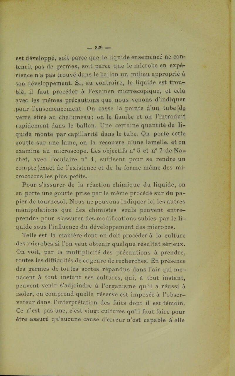 est développé, soit parce que le liquide ensemencé ne con- tenait pas de germes, soit parce que le microbe en expé- rience n'a pas trouvé dans le ballon un milieu approprié à son développement. Si, au contraire, le liquide est trou- blé, il faut procéder à l'examen microscopique, et cela avec les mêmes précautions que nous venons d'indiquer pour l'ensemencement. On casse la pointe d'un tube [de verre étiré au chalumeau ; on le flambe et on l'introduit rapidement dans le ballon. Une certaine quantité de li- quide monte par capillarité dans le tube. On porte cette goutte sur une lame, on la recouvre d'une lamelle, et on examine au microscope. Les objectifs n° 5 et n° 7 de Na- chet, avec l'oculaire n° 1, suffisent pour se rendre un compte [exact de l'existence et de la forme même des mi- crococcus les plus petits. Pour s'assurer de la réaction chimique du liquide, on en porte une goutte prise par le même procédé sur du pa- pier de tournesol, Nous ne pouvons indiquer ici les autres manipulations que des chimistes seuls peuvent entre- prendre pour s'assurer des modifications subies par le li- quide sous l'influence du développement des microbes. Telle est la manière dont on doit procéder à la culture des microbes si l'on veut obtenir quelque résultat sérieux. On voit, par la multiplicité des précautions à prendre, toutes les difficultés de ce genre de recherches. En présence des germes de toutes sortes répandus dans l'air qui me- nacent à tout instant ses cultures, qui, à tout instant, peuvent venir s'adjoindre à l'organisme qu'il a réussi à isoler, on comprend quelle réserve est imposée à l'obser- vateur dans l'interprétation des faits dont il est témoin. Ce n'est pas une, c'est vingt cultures qu'il faut faire pour être assuré qu'aucune cause d'erreur n'est capable à elle