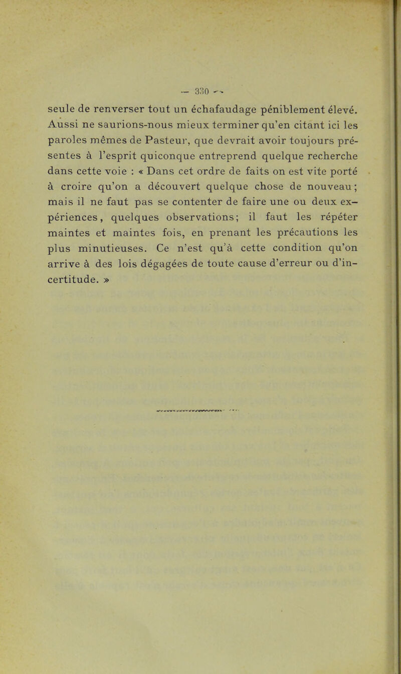 seule de renverser tout un échafaudage péniblement élevé. Aussi ne saurions-nous mieux terminer qu'en citant ici les paroles mêmes de Pasteur, que devrait avoir toujours pré- sentes à l'esprit quiconque entreprend quelque recherche dans cette voie : « Dans cet ordre de faits on est vite porté à croire qu'on a découvert quelque chose de nouveau ; mais il ne faut pas se contenter de faire une ou deux ex- périences, quelques observations; il faut les répéter maintes et maintes fois, en prenant les précautions les plus minutieuses. Ce n'est qu'à cette condition qu'on arrive à des lois dégagées de toute cause d'erreur ou d'in- certitude. »