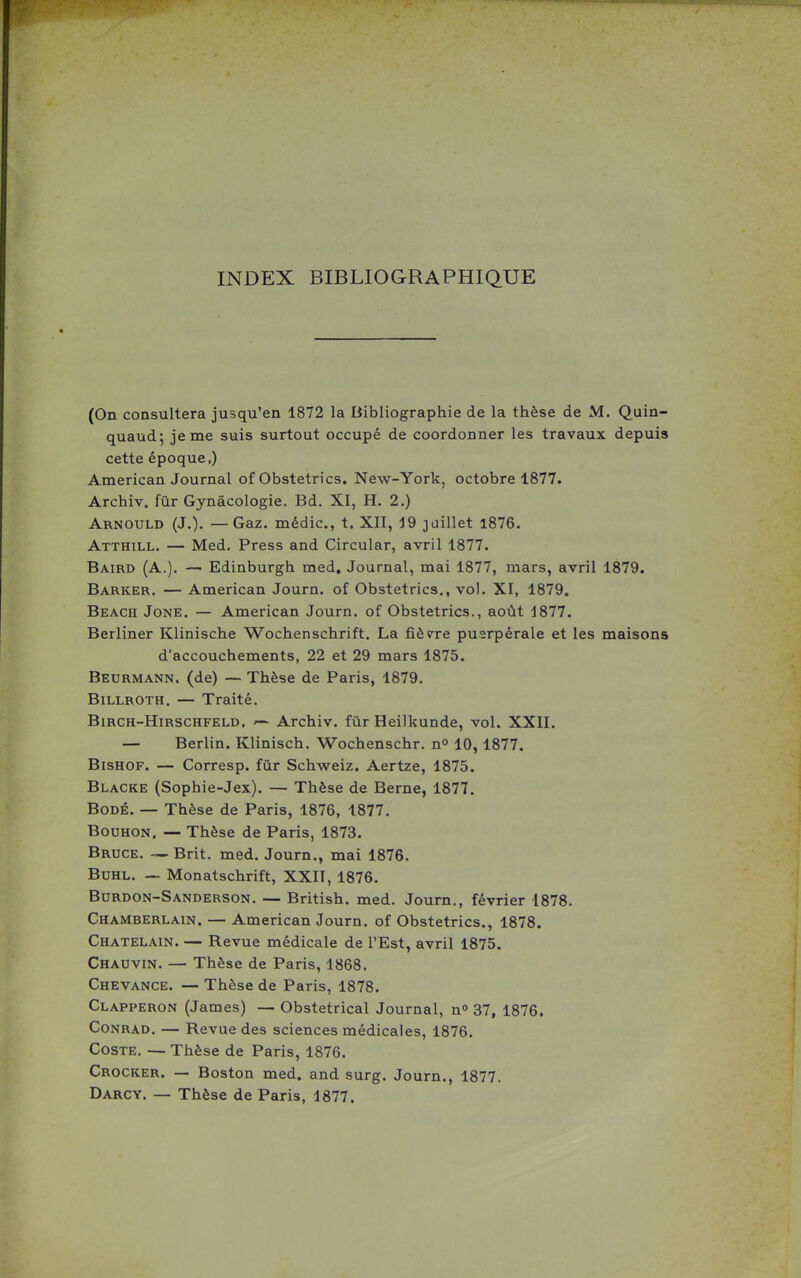 INDEX BIBLIOGRAPHIQUE (On consultera jusqu'en 1872 la Bibliographie de la thèse de M. Quin- quaud; je me suis surtout occupé de coordonner les travaux depuis cette époque.) American Journal of Obstetrics. New-York, octobre 1877. Archiv. fùr Gynâcologie. Bd. XI, H. 2.) Arnould (J.). — Gaz- médic, t. XII, j9 juillet l876. Atthill. — Med. Press and Circular, avril 1877. Baird (a.). — Edinburgh med. Journal, mai 1877, mars, avril 1879. Barker. — American Journ. of Obstetrics., vol. XI, 1879. Beach Jone. — American Journ. of Obstetrics., août 1877. Berliner Klinische Wochenschrift. La fièv^re puerpérale et les maisons d'accouchements, 22 et 29 mars 1875. Beurmann. (de) — Thèse de Paris, 1879. BiLLROTH. — Traité. BiRCH-HiRSCHFELD. Archiv. fûr Heilkunde, vol. XXII. — Berlin. Klinisch. Wochenschr. n° 10, 1877. BisHOF. — Corresp. fûr Schweiz. Aertze, 1875. Blacke (Sophie-Jex). — Thèse de Berne, 1877. BoDÉ. — Thèse de Paris, 1876, 1877. BouHON. — Thèse de Paris, 1873. Bruce. — Brit. med. Journ., mai 1876. BuHL. — Monatschrift, XXIT, 1876. Burdon-Sanderson. — British. med. Journ., février 1878. Chamberlain. — American Journ. of Obstetrics., 1878. Châtelain. — Revue médicale de l'Est, avril 1875. Chauvin. — Thèse de Paris, 1868. Chevance. — Thèse de Paris, 1878. Clapperon (James) — Obstétrical Journal, n 37, 1876. Conrad. — Revue des sciences médicales, 1876. CosTE, — Thèse de Paris, 1876. Crocker. — Boston med. and surg. Journ., 1877. Darcy. — Thèse de Paris, 1877.