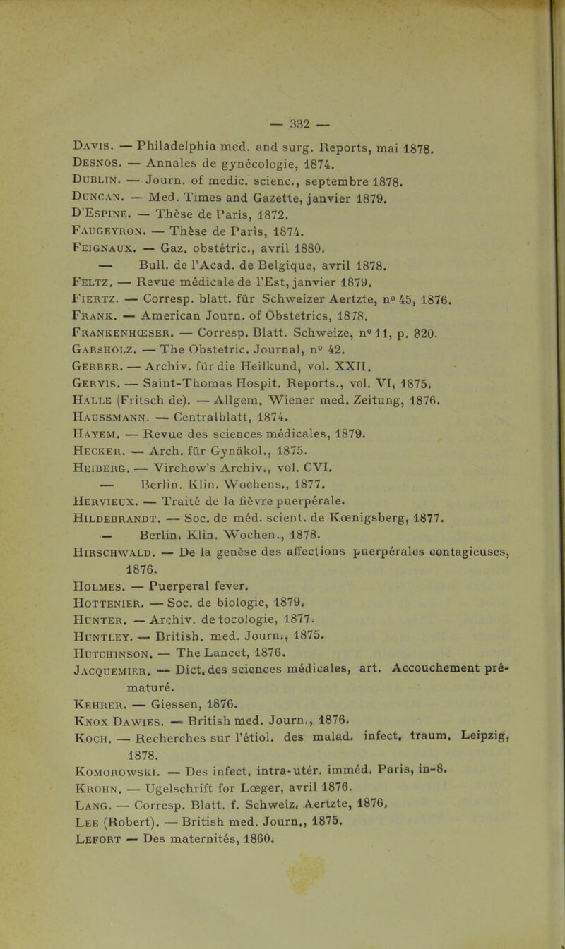 Davis. — Philadelphia med. and surg. Reports, mai 1878. Desnos. — Annales de gynécologie, 1874. Dublin. — Journ. of naedic. scienc, septembre 1878. DuNCAN. — Med. Times and Gazette, janvier 1879. D'EsPiNE. — Thèse de Paris, 1872. Faugeyron. — Thièse de Paris, 1874. Feignaux. — Gaz. obstétric, avril 1880. — Bull, de l'Acad. de Belgique, avril 1878. Feltz. — Revue médicale de l'Est, janvier 1879. Fiertz. — Corresp. blatt. fur Schweizer Aertzte, n° 45, 1876. Frank. — American Journ. of Obstetrics, 1878. Frankenhœser. — Corresp. Blatt. Schweize, n» 11, p. 320. Garsholz. — The Obstétric. Journal, n» 42. Gerber. — Archiv. fur die Heilkund, vol. XXII. Gervis. — Saint-Thomas Hospit. Reports., vol. VI, 1875. Halle (Fritsch de). — Allgem. Wiener med. Zeitung, 1876. Haussmann. — Centralblatt, 1874. Hayem. — Revue des sciences médicales, 1879. Hecker. — Arch. fûr Gynâkol., 1875. Heiberg. — Virchow's Archiv., vol. CVI. — Berlin. Klin. Wochens., 1877. IIervieux. — Traité de la fièvre puerpérale. HiLDEBRANDT. — Soc. de méd. scient, de Kœnigsberg, 1877. — Berlin. Klin. Wochen., 1878. HiRSCHwALD. — De la genèse des affections puerpérales contagieuses, 1876. Holmes. — Puerpéral fever. HoTTENiER. — Soc. de biologie, 1879. HuNTER. — Archiv. detocologie, 1877. HuNTLEY. — British. med. Journ., 1875. HuTCHiNSON. — The Lancet, 1876. Jacquemikr. Dict. des sciences médicales, art. Accouchement pré- maturé. Kehrer. — Giessen, 1876. Knox Dawies. — British med. Journ., 1876. KocH. — Recherches sur l'étiol. des malad. infect, traum. Leipzig, 1878. KoMOROwsKi. — Des infect, intra-utér. imméd. Paris, in-8. Krohn. — Ugelschrift for Lœger, avril 1876. Lang. — Corresp. Blatt. f. Schweiz, Aertzte, 1876. Lee (Robert). — British med. Journ., 1875. Lefort — Des maternités, 1860.