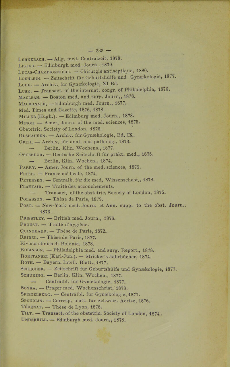 Lehnebach, — AUg. med. Centralzeit, 1878. Lister. — Edinburgh med. Journ., 1879. Lucas-Championnière. — Chirurgie antiseptique, 1880. LOEHLEIN. — Zeitschrift fur Geburtshûlfe und Gynœkologie, 1877. LuHE. — Archiv.. fur Gynaekologie, XI Bd. LusK. — Transact. of the internat, congr. of Philadelphia, 1876. Maclean. — Boston med. and surg. Journ,, 1878. Macdonald. —Edimburgh med. Journ., 1877. Med. Times and Gazette, 1876, 1818. Miller (Hugh.). — Edimburg med. Journ., 1878. MiNOR. — Amer. Journ. of the med. sciences, 1875. Obstetric, Society of London, 1876. Olshausen. — Archiv. fûr Gynsekologie, Bd. IX. Orth, — Archiv. fur anat. and patholog., 1873. — Berlin. Klin. Wochens,, 1877. OSTERLOH. — Deutsche Zeitschrift fûr prakt. med., 1875. — Berlin. Klin. Wochen., 1874. Parry. — Amer. Journ. of the med. sciences, 1875. Peter. — France médicale, 1874. Petersen. — Centralb. fiir die med. Wissenschast., 1878. Playfair. — Traité des accouchements. — Transact. of the obstetric. Society of London, 1875. PoLASSON. — Thèse de Paris, 1879. PosT. — New-York med. Journ. et Ann. supp. to the obst. Journ. 1876. Priestley. — British med. Journ., 1876. Proust, — Traité d'hygiène. QuiNQUAUD. — Thèse de Paris, 1872. Reibel. — Thèse de Paris, 1877. Rivista clinica di Bolonia, 1878. RoBiNSON. —Philadelphia med. and surg. Report., 1878. ROKITANSKI (Karl-Jun.). — Stricker's Jahrbûcher, 1874. Roth. — Bayern. Intell. Blatt., 1877. Schroder. — Zeitschrift fur Geburtshvilfe und Gynaekologie, 1877- ScHUKiNG. — Berlin. Klin. Wochen., 1877. — Centralbl. fur Gynaekologie, 1877. SoYKA. — Prager med. Wochenschrist, 1878. Spiegelberg. — Centralbl. fur Gynaekologie, 1877. Spôndlin. — Corresp. blatt. fur Schweiz. Aertze, 1876. TÉDENAT. — Thèse de Lyon, 1878. Tilt. — Transact. of the obstetric. Society of London, 1874» UnderHill. — Edinburgh med. Journ., 1878.