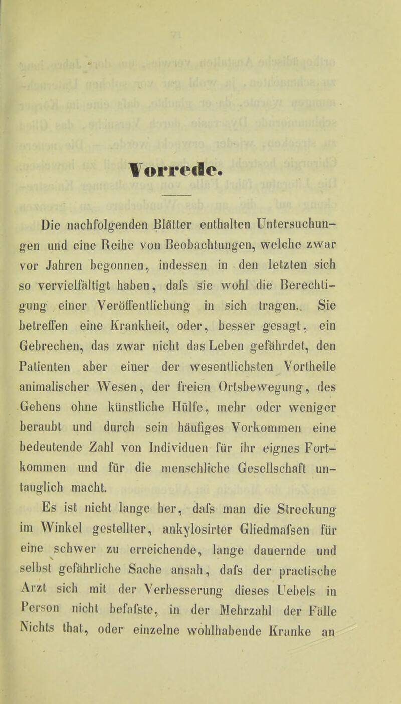 Vorrede. Die nachfolgenden Biälter enthalten Untersuchun- gen und eine Reihe von Beobachtungen, welche zwar vor Jahren begonnen, indessen in den letzten sich so vervielfältigt haben, dafs sie wohl die Berechti- gung einer Verölfentiichung in sich tragen.. Sie betreffen eine Krankheit, oder, besser gesagt, ein Gebrechen, das zwar nicht das Leben gefährdet, den Patienten aber einer der wesentlichsten Vorlheile animalischer Wesen, der freien Ortsbewegung, des Gehens ohne künstliche Hülfe, mehr oder weniger beraubt und durch sein häufiges Vorkommen eine bedeutende Zahl von Individuen für ihr eignes Fort- kommen und für die menschliche Gesellschaft un- tauglich macht Es ist nicht lange her, dafs man die Streckung im Winkel gestellter, ankylosirter Gliedmafsen für eine schwei- zu erreichende, lange dauernde und selbst gefährliche Sache ansah, dafs der practische Arzt sich mit der Verbesserung dieses Uebeis in Person nicht befafste, in der Mehrzahl der Fälle Nichts that, oder einzelne wohlhabende Kranke an