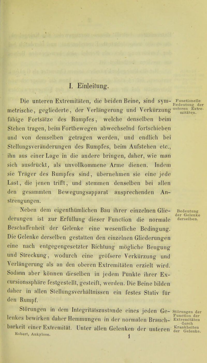 Die unleren Extremitäten, die beiden Beine, sind syni- Functioneiie rteueutuiig der metrische, gegliederte, der Verlängerung und Verkürzung^[j?,'!;,^^'^*''^- fähige Forlsälze des Rumpfes, welche denselben beim Stehen tragen, beim Fortbewegen abwechselnd fortschieben und von demselben getragen werden, und endlich bei Siellungsveränderungen des Rumpfes, beim Aufstehen etc., ihn aus einer Lage in die andere bringen, daher, wie man sich ausdrückt, als unvollkommene Arme dienen. Indem sie Träger des Rumpfes sind, übernehmen sie eine jede Last, die jenen trifft, und stemmen denselben bei allen den gesammten Bewegungsapparat ansprechenden An- strengungen. Neben dem eigenthümlichen Bau ihrer einzelnen Glie- Bedeutung , . der Gelenke derungen ist zur Erfüllung dieser Function die normale derselben. Beschaffenheit der Gelenke eine wesentliche Bedingung. Die Gelenke derselben gestatten den einzelnen Gliederungen eine nach enigegengesetzter Richtung mögliche Beugung und Streckung, wodurch eine gröfsere Verkürzung und Verlängerung als an den oberen Extremitäten erzielt wird. Sodann aber können dieselben in jedem Punkte ihrer Ex- cursionssphäre festgestellt, gesteift, werden. Die Beine bilden daher in allen Stelhmgsverhällnissen ein festes Stativ für den Rumpf. Störungen in dem Integrilälszustande eines jeden Ge- störunKen der lenkes bewirken daher Hemmungen in der normalen Brauch- ExtTenmiUen barkeit einer Exlremilät. Unter allen Gelenken^ der unleren fer'''Gei,'k. Kobert, Ankylose. j