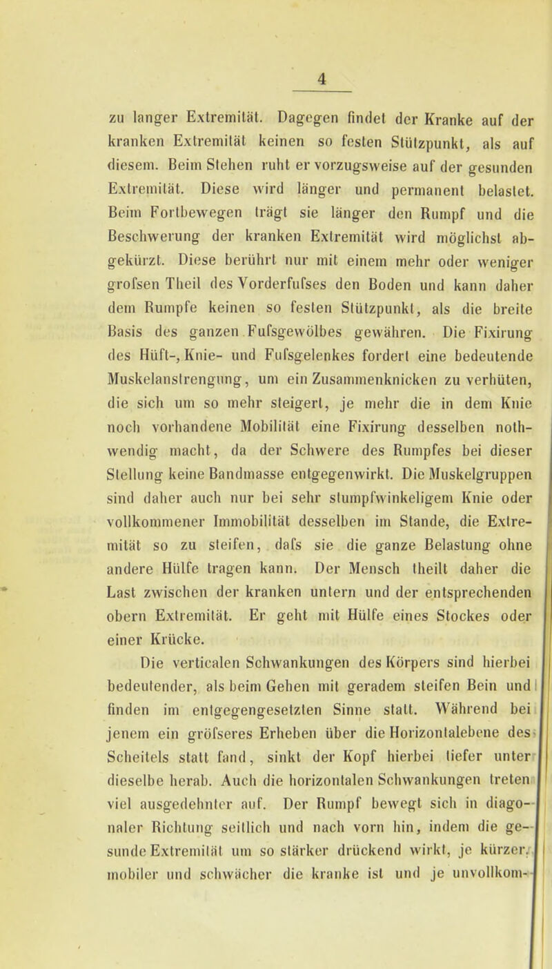 zu langer Exlremiläl. Dagegen findet der Kranke auf der kranken Extremität keinen so festen Stützpunkt, als auf diesem. Beim Stehen ruht er vorzugsweise auf der gesunden Extremität. Diese wird länger und permanent heiastet. Beim Fortbewegen trägt sie länger den Rumpf und die Beschwerung der kranken Extremität wird möglichst ab- gekürzt. Diese berührt nur mit einem mehr oder weniger grofsen Theil des Vorderfufses den Boden und kann daher dem Rumpfe keinen so festen Stützpunkt, als die breite Basis des ganzen Fufsgewölbes gewähren. Die Fixirung des Hüft-, Knie- und Fufsgelenkes fordert eine bedeutende Muskelanslrengung, um ein Zusammenknicken zu verhüten, die sich um so mehr steigert, je mehr die in dem Knie noch vorhandene Mobilität eine Fixirung desselben noth- wendig macht, da der Schwere des Rumpfes bei dieser Stellung keine Bandmasse entgegenwirkt. Die Muskelgruppen sind daher auch nur bei sehr stumpfwinkeligem Knie oder vollkommener Immobilität desselben im Stande, die Extre- mität so zu steifen, dafs sie die ganze Belastung ohne andere Hülfe tragen kann. Der Mensch Iheilt daher die Last zwischen der kranken untern und der entsprechenden obern Extremität. Er geht mit Hülfe eines Stockes oder einer Krücke. Die verticalen Schwankungen des Körpers sind hierbei bedeutender, als beim Gehen mit geradem steifen Bein und finden im entgegengesetzten Sinne statt. Während bei jenem ein gröfseres Erheben über die Horizontalebcne des> Scheitels statt fand, sinkt der Kopf hierbei liefer unter- dieselbe herab. Auch die horizontalen Schwankungen tretenii viel ausgedehnter auf. Der Rumpf bewegt sich in diago- naler Richtung seillich und nach vorn hin, indem die ge- sunde Extremität um so stärker drückend wirkt, je kürzer/, mobiler und schwächer die kranke ist und je unvollkom-:-