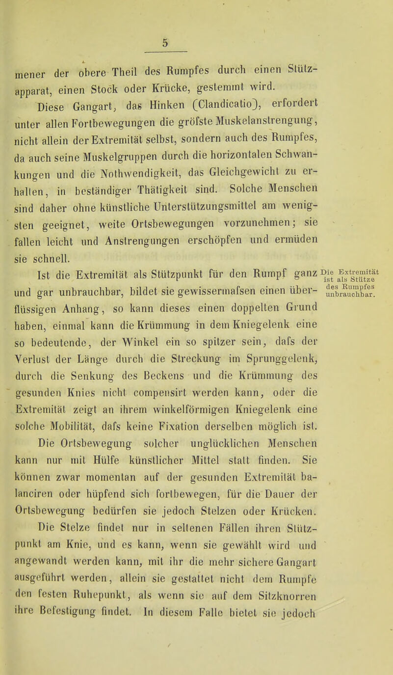 mener der obere Theil des Rumpfes durch einen Slülz- apparat, einen Stock oder Krücke, gesleminf wird. Diese Gangart, das Hinken (Clandicalio), erfordert unter allen Fortbewegungen die gröfste Muskelanstrengung, nicht allein der Extremität selbst, sondern auch des Rumpfes, da auch seine Muskelgruppen durch die horizontalen Schwan- kungen und die Nothwendigkeit, das Gleichgewicht zu er- hallen, in beständiger Thätigkeit sind. Solche Menschen sind daher ohne künstliche Unterstützungsmittel am wenig- sten geeignet, weite Ortsbewegungen vorzunehmen; sie fallen leicht und Anstrengungen erschöpfen und ermüden sie schnell. Ist die Extremität als Stützpunkt für den Rumpf g«nz und gar unbrauchbar, bildet sie gewissermafsen einen über- u,^brauÄr'. flüssigen Anhang, so kann dieses einen doppelten Grund haben, einmal kann die Krümmung in dem Kniegelenk eine so bedeutende, der Winkel ein so spitzer sein, dafs der Verlust der Länge durch die Streckung im Sprunggelenk, durch die Senkung des Beckens und die Krümmung des gesunden Knies nicht compensirt werden kann, oder die Extremität zeigt an ihrem winkelförmigen Kniegelenk eine solche Mobilität, dafs keine Fixation derselben möglich ist. Die Orlsbewegung solcher unglücklichen Menschen kann nur mit Hülfe künstlicher Mittel statt finden. Sie können zwar momentan auf der gesunden Extremität ba- lanciren oder hüpfend sich fortbewegen, für die Dauer der Orlsbewegung bedürfen sie jedoch Stelzen oder Krücken. Die Stelze findet nur in seltenen Fällen ihren Stütz- punkt am Knie, und es kann, wenn sie gewählt wird und angewandt werden kann, mit ihr die mehr sichere Gangart ausgeführt werden, allein sie gestaltet nicht dem Rumpfe den festen Ruhepunkt, als wenn sie auf dem Sitzknorren ihre Befestigung findet. In diesem Falle bietet sie jedoch