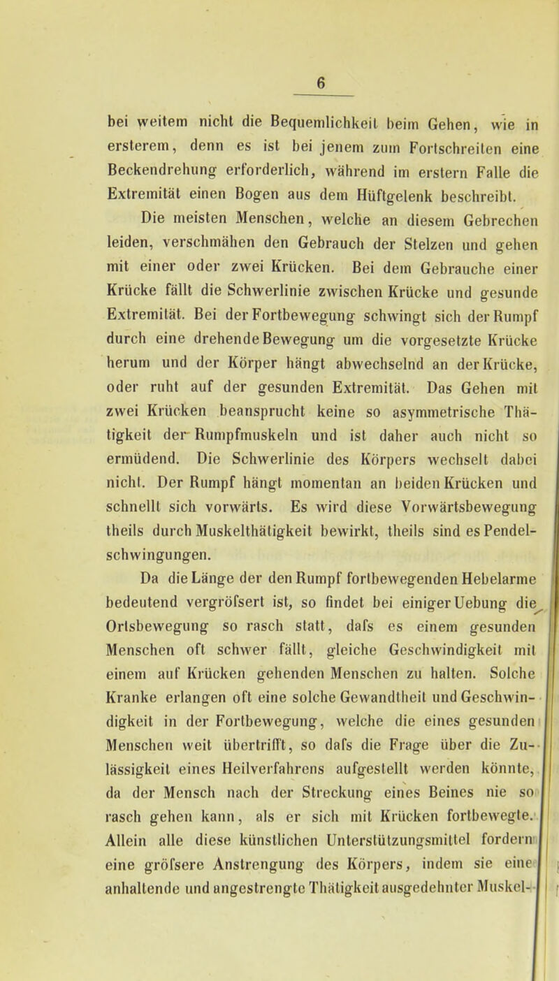 bei weitem nicht die Bequemlichkeil beim Gehen, wie in erslerem, denn es ist bei jenem zum Fortschreilen eine Beckendrehung erforderlich, während im erstem Falle die Extremität einen Bogen aus dem Hüftgelenk beschreibt. Die meisten Menschen, welche an diesem Gebrechen leiden, verschmähen den Gebrauch der Stelzen und gehen mit einer oder zwei Krücken. Bei dem Gebrauche einer Krücke fällt die Schwerlinie zwischen Krücke und gesunde Extremität. Bei der Fortbewegung schwingt sich der Rumpf durch eine drehende Bewegung um die vorgesetzte Krücke herum und der Körper hängt abwechselnd an der Krücke, oder ruht auf der gesunden Extremität. Das Gehen mit zwei Krücken beansprucht keine so asymmetrische Thä- tigkeit der Rumpfmuskeln und ist daher auch nicht so ermüdend. Die Schwerhnie des Körpers wechselt dabei nichl. Der Rumpf hängt momentan an beiden Krücken und schnellt sich vorwärts. Es wird diese Vorwärtsbewegung theils durch Muskelthäligkeit bewirkt, theils sind es Pendel- schwingungen. Da die Länge der den Rumpf fortbewegenden Hebelarme bedeutend vergröfsert ist, so findet bei einiger Uebung die^ Orlsbewegung so rasch statt, dafs es einem gesunden Menschen oft schwer fällt, gleiche Geschwindigkeit mit einem auf Krücken gehenden Menschen zu halten. Solche Kranke erlangen oft eine solche Gewandtheil und Geschwin- digkeit in der Fortbewegung, welche die eines gesunden Menschen weit übertrifft, so dafs die Frage über die Zu- lässigkeit eines Heilverfahrens aufgestellt werden könnte, da der Mensch nach der Streckung eines Beines nie so rasch gehen kann, als er sich mit Krücken fortbewegte.' Allein alle diese künstlichen Unterstützungsmittel fordernn eine gröfsere Anstrengung des Körpers, indem sie eine^ anhaltende und angestrengte Thätigkeit ausgedehnter Muskel--