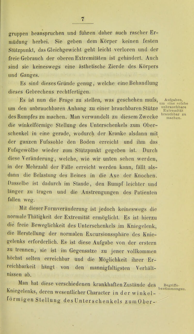 gruppen beanspruchen und führen daher auch rascher Er- müdung herbei. Sie geben dem Körper keinen festen Stützpunkt, das Gleichgewicht geht leicht verloren und der freie Gebrauch der oberen Extremitäten ist gehindert. Auch sind sie keineswegs eine ästhetische Zierde des Körpers und Ganges. Es sind dieses Gründe genug, welche eine Behandlung dieses Gebrechens rechtfertigen. Es ist nun die Fvase zu stellen, was geschehen mufs, Aufgaben, ' o ,.j,-ig solche um den unbrauchbaren Anhang zu einer brauchbaren Stütze Ex^trem']?^^ des Rumpfes zu machen. Man verwandelt zu diesem Zwecke machen, die winkelförmige Stellung des Unterschenkels zum Ober- schenkel in eine gerade, wodurch der Kranke alsdann mit der ganzen Fufssohle den Boden erreicht und ihm das Fufsgewölbe wieder zum Stützpunkt gegeben ist. Durch diese Veränderung, welche, wie wir unten sehen werden, in der Mehrzahl der Fälle erreicht werden kann, fällt als- dann die Belastung des Beines in die Axe der Knochen. Dasselbe ist dadurch im Stande, den Rumpf leichter und länger zu tragen und die Anstrengungen des Patienten fallen weg. Mit dieser Formveränderung ist jedoch keineswegs die normale Thätigkeit der Extremität ermöglicht. Es ist hierzu die freie Beweglichkeit des Unterschenkels im Kniegelenk, die Herstellung der normalen Excursionssphäre des Knie- gelenks erforderlich. Es- ist diese Aufgabe von der erstem zu trennen, sie ist im Gegensatze zu jener vollkommen höchst selten erreichbar und die Möglichkeit ihrer Er- reichbarkeit hängt von den mannigfaltigsten Verhält- nissen ab. Man hat diese verschiedenen krankhaften Zustände des Begri««. I/r.:^»»i II ... bestimmungen. Kniegelenks, deren wesentlicher Gharacter in der winkel- förmigen Stellung desUnterschenkels zumOber-