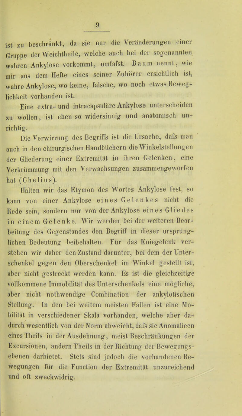 ist zu beschränkt, da sie nur die Veränderungen einer Gruppe der Weichtheile, welche auch bei der sogenannten wahren Ankylose vorkommt, umfafsl. Baum nennt, wie mir aus dem Hefte eines seiner Zuhörer ersichtlich ist, wahre Ankylose, wo keine, falsche, wo noch etwas Beweg- lichkeit vorhanden ist. Eine extra-und intracapsuläre Ankylose unterscheiden zu wollen, ist eben so widersinnig und anatomisch un- richtig. Die Verwirrung des Begriffs ist die Ursache, dafs man ' auch iti den chirurgischen Handbüchern die Winkelstellungen der Gliederung einer Extremität in ihren Gelenken, eine Verkrümmung mit den Verwachsungen zusammengeworfen hat (Chelius). Halten wir das Etymon des Wortes Ankylose fest, so kann von einer Ankylose eines Gelenkes nicht die Rede sein, sondern nur von der Ankylose eines Gliedes in einem Gelenke. Wir werden bei der weiteren Bear- beitung des Gegenstandes den Begriff in dieser ursprüng- lichen Bedeutung beibehalten. Für das Kniegelenk ver- stehen wir daher den Zustand darunter, bei dem der Unter- schenkel gegen den Oberschenkel im Winkel gestellt ist, aber nicht gestreckt werden kann. Es ist die gleichzeitige vollkommene Immobihtät des Unterschenkels eine mögliche, aber nicht nolhwendige Combination der ankylotischen Stellung. In den bei weitem meisten Fällen ist eine Mo- bilität in verschiedener Skala vorhanden, welche aber da- durch wesentlich von der Norm abweicht, dafs sie Anomalieen eines Theils in der Ausdehnung, meist Beschränkungen der Excursionen, andern Theils in der Richtung der Bewegungs- ebenen darbietet. Stets sind jedoch die vorhandenen Be- wegungen für die Function der Extremität unzureichend und oft zweckwidrig.