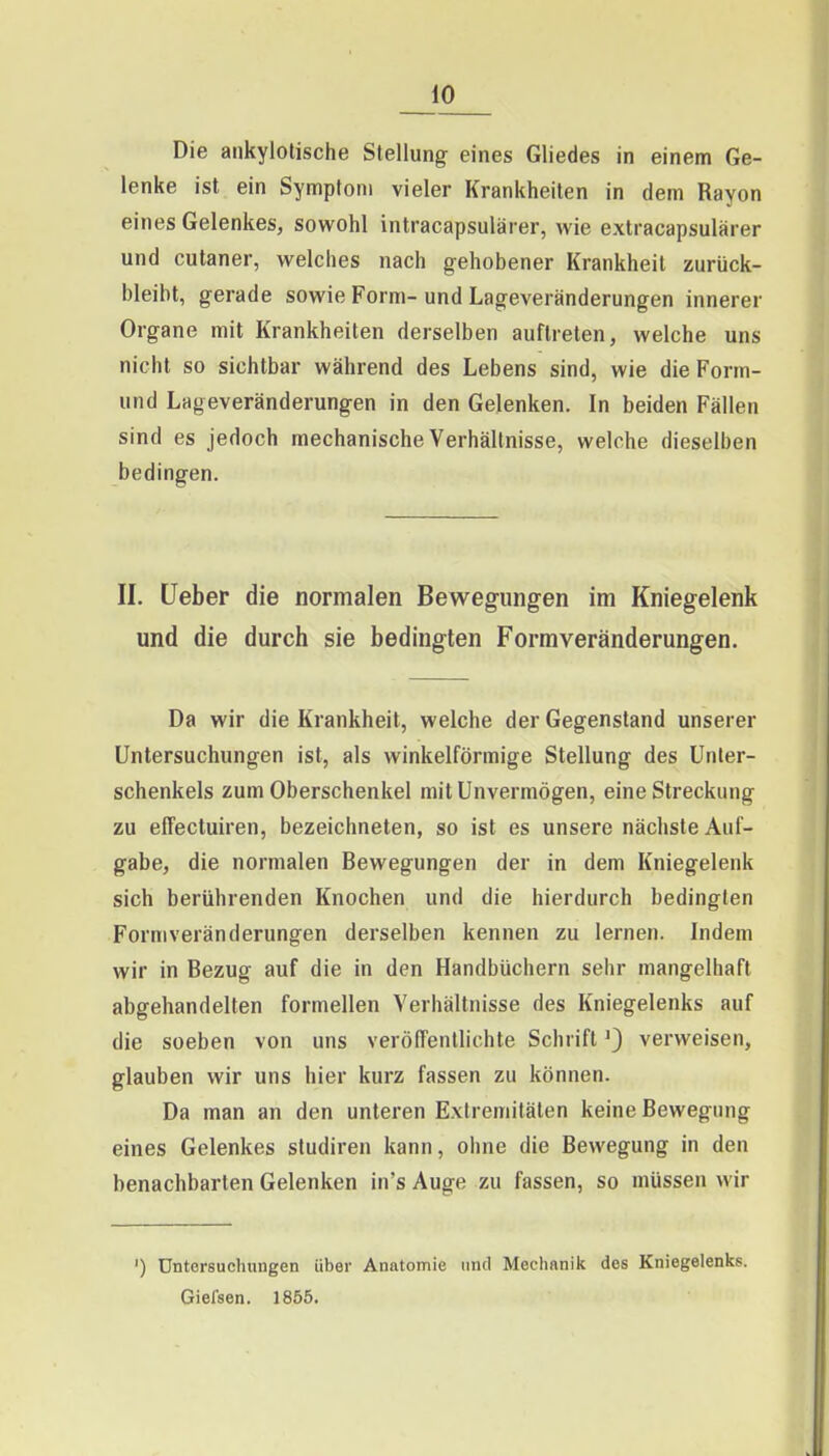 Die ankylotische Stellung eines Gliedes in einem Ge- lenke ist ein Symptom vieler Krankheiten in dem Rayon eines Gelenkes, sowohl intracapsulärer, wie extracapsularer und cutaner, welches nach gehobener Krankheit zurück- bleibt, gerade sowie Form- und Lageveränderungen innerer Organe mit Krankheiten derselben auftreten, welche uns nicht so sichtbar während des Lebens sind, wie die Form- und Lageveränderungen in den Gelenken. In beiden Fällen sind es jedoch mechanische Verhältnisse, welche dieselben bedingen. II. lieber die normalen Bewegungen im Kniegelenk und die durch sie bedingten Formveränderungen. Da wir die Krankheit, welche der Gegenstand unserer Untersuchungen ist, als winkelförmige Stellung des Unter- schenkels zum Oberschenkel mit Unvermögen, eine Streckung zu effectuiren, bezeichneten, so ist es unsere nächste Auf- gabe, die normalen Bewegungen der in dem Kniegelenk sich berührenden Knochen und die hierdurch bedingten Formveränderungen derselben kennen zu lernen. Indem wir in Bezug auf die in den Handbüchern sehr mangelhaft abgehandelten formellen Verhältnisse des Kniegelenks auf die soeben von uns verölTentlichte Schriftverweisen, glauben wir uns hier kurz fassen zu können. Da man an den unteren Extremitäten keine Bewegung eines Gelenkes studiren kann, ohne die Bewegung in den benachbarten Gelenken in's Auge zu fassen, so müssen wir ') Untersuchungen über Anatomie und Mechanik des Kniegelenks. Gielsen. 1855.