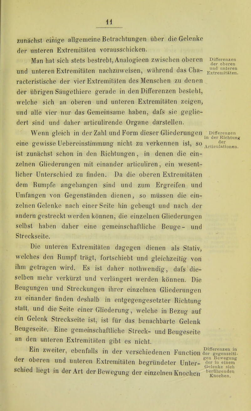 zunächst einige allgemeine Betrachtungen über die Gelenke der unteren Extremitäten vorausschicken. Man hat sich stets bestrebt, Analogieen zwischen oberen Differenzen ^ fier oberen und unteren Extremitäten nachzuweisen, während das Cha- EitremitS. racteristische der vier Extremitäten des Menschen zu denen der übrigen Säugethiere gerade in den Differenzen besieht, welche sich an oberen und unteren Extremitäten zeigen, und alle vier nur das Gemeinsame haben, dafs sie geglie- dert sind und daher articulirende Organe darstellen. Wenn gleich in der Zahl und Form dieser Gliederungen Differenzen ° in der Richtung eine gewisse Uebereinstimmung nicht zu verkennen ist, so j^rtjcuiationen ist zunächst schon in den Richtungen, in denen die ein- zelnen Gliederungen mit einander articuliren, ein wesent- licher Unterschied zu finden. Da die oberen Extremitäten dem Rumpfe angehangen sind und zum Ergreifen und Umfangen von Gegenständen dienen, so müssen die ein- zelnen Gelenke nach einer Seite hin gebeugt und nach der andern gestreckt werden können, die einzelnen Gliederungen selbst haben daher eine gemeinschaftliche Beuge- und Streckseite. Die unteren Extremitäten dagegen dienen als Stativ, welches den Rumpf trägt, fortschiebt und gleichzeitig von ihm getragen wird. Es ist daher nothwendig, dafs die- selben mehr verkürzt und verlängert werden können. Die Beugungen und Streckungen ihrer einzelnen Gliederungen zu einander finden deshalb in entgegengesetzter Richtung stall, und die Seite einer Gliederung, welche in Bezug auf ein Gelenk Streckseite ist, ist für das benachbarte Gelenk Beugeseite. Eine gemeinschaftliche Streck- und Beugeseite an den unteren Extremiliilen gibt es nicht. Ein zweiter, ebenfalls in der verschiedenen Function i'er'^^^'i^Lreii der oberen und unteren Extremitäten begründeter Unter- «™ schied liegt in der Art der Bewegung der einzelnen Knochen ''She?