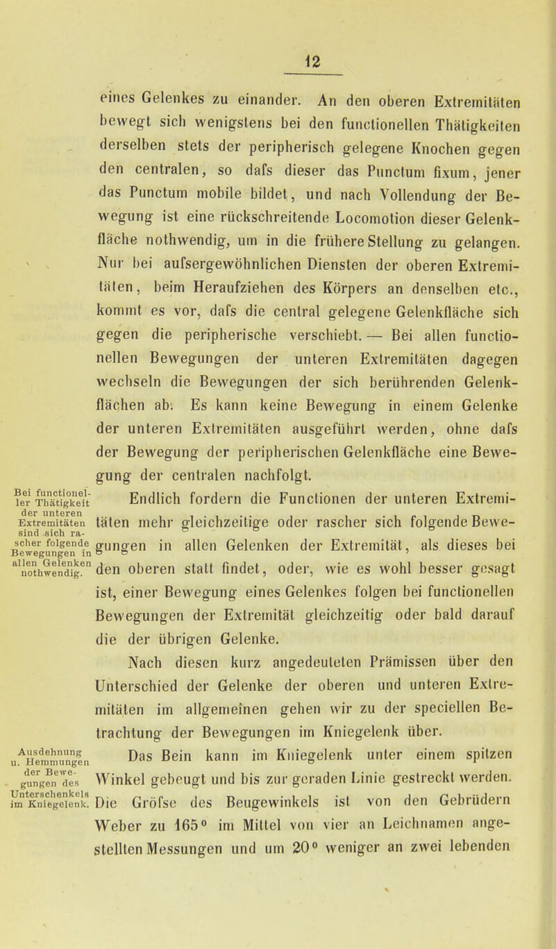 eines Gelenkes zu einander. An den oberen Exlrernitälen bewegt sich wenigstens bei den funclionellen Thäligkeilen derselben stets der peripherisch gelegene Knochen gegen den centralen, so dafs dieser das Punctum fixum, jener das Punctum mobile bildet, und nach Vollendung der Be- wegung ist eine rückschreitende Locomotion dieser Gelenk- fläche nothwendig, um in die frühere Stellung zu gelangen. ^ , Nur bei aufsergewöhnlichen Diensten der oberen Exlremi- tälen, beim Heraufziehen des Körpers an denselben etc., kommt es vor, dafs die central gelegene Gelenkfläche sich gegen die peripherische verschiebt. — Bei allen funclio- nellen Bewegungen der unteren Extremitäten dagegen wechseln die Bewegungen der sich berührenden Gelenk- flächen ab. Es kann keine Bewegung in einem Gelenke der unteren Extremitäten ausgeführt werden, ohne dafs der Bewegung der peripherischen Gelenkfläche eine Bewe- gung der centralen nachfolgt. ?er SrätVgkeu EudHch fordem die Functionen der unteren Extremi- der unteren .loi in Extremitäten täten mehr gleichzeitige oder rascher sich folgende Bewe- sind sich ra- scher folgende nriingren in allcu Gelenken der Extremität, als dieses bei Bewegungen in o o ' '''iothweiidig!' den Oberen statt findet, oder, wie es wohl besser gesagt ist, einer Bewegung eines Gelenkes folgen bei functionellen Bewegungen der Extremität gleichzeitig oder bald darauf die der übrigen Gelenke. Nach diesen kurz angedeuteten Prämissen über den Unterschied der Gelenke der oberen und unteren Extre- mitäten im allgemeinen gehen wir zu der speciellen Be- trachtung der Bewegungen im Kniegelenk über. ui^'Hemmunge» Beiu kann im Kniegelenk unter einem spitzen gungfn 7es Winkel gebeugt und bis zur geraden Linie gestreckt werden. toKnTege'ien!' Die Gröfse des Beugewinkels ist von den Gebrüdern Weber zu 165» im Mittel von vier an Leichnamen ange- stellten Messungen und um 20» weniger an zwei lebenden