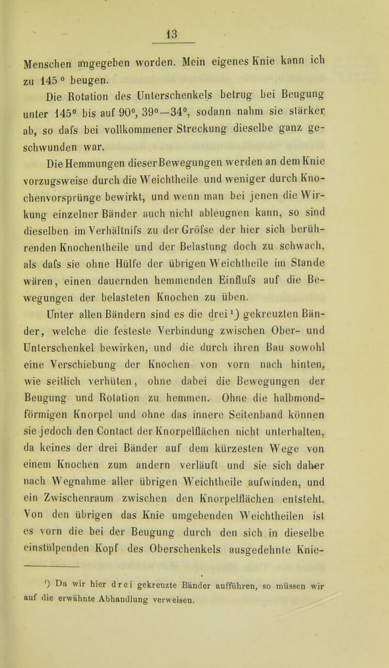 Menschen angegeben worden. Mein eigenes Knie kann ich zii 145  beugen. Die Rotation des Unterschenkels betrug bei Beugung unter 145« bis auf 90, 39o—34°, sodann nahm sie stärker ab, so dafs bei vollkommener Streckung dieselbe ganz ge- schwunden war. Die Hemmungen dieser Bewegungen werden an dem Knie vorzugsweise durch die Weichtheile und weniger durch Kno- chenvorsprünge bewirkt, und wenn man bei jenen die Wir- kung einzelner Bänder auch nicht ableugnen kann, so sind dieselben im Yerhältnifs zu der Gröfse der hier sich berüh- renden Knochenlheile und der Belastung doch zu schwach, als dafs sie ohne Hülfe der übrigen Weichtheile im Stande wären, einen dauernden hemmenden Einfliifs auf die Be- wegungen der belasteten Knochen zu üben. Unter allen Bändern sind es die dreigekreuzten Bän- der, welche die festeste Verbindung zwischen Ober- und Unterschenkel bewirken, und die durch ihren Bau sowohl eine Verschiebung der Knochen von vorn nach hinten, wie seillich verhüten, ohne dabei die Bewegungen der Beugung und Rotation zu. hemmen. Ohne die halbmond- förmigen Knorpel und ohne das innere Seitenband können sie jedoch den Contact der Knorpelflächen nicht unterhalten, da keines der drei Bänder auf dem kürzesten Wege von einem Knochen zum andern verläuft und sie sich daher nach Wegnahme aller übrigen Weichtheile aufwinden, und ein Zwischenraum zwischen den Knorpelflächen entsteht. Von den übrigen das Knie umgebenden Weichtheilen ist es vorn die bei der Beugung durch den sich in dieselbe einstülpenden Kopf des Oberschenkels ausgedehnte Knie- ') Da wir hier drei gekreuzte Bänder aufführen, so müssen wir auf die erwähnte Abhandlung verweisen.