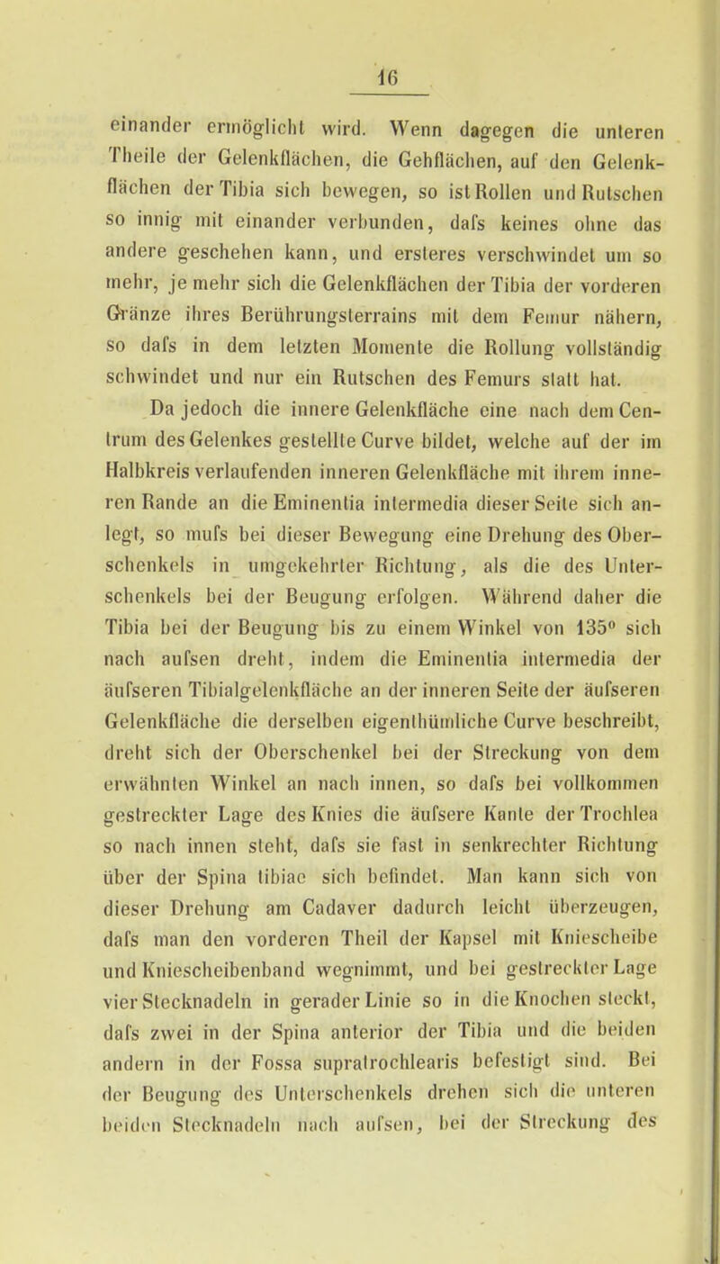 einander ermöglicht wird. Wenn dagegen die unleren Theile der Gelenkflächen, die Gehflächen, auf den Gelenk- flächen derTibia sich bewegen, so ist Rollen und Rutschen so innig mit einander verbunden, dafs keines ohne das andere geschehen kann, und ersteres verschwindet um so mehr, je mehr sich die Gelenkflächen derTibia der vorderen Glänze ihres Berührungsterrains mit dem Feinur nähern, so dafs in dem letzten Momente die Rollung vollsländig schwindet und nur ein Rutschen des Femurs stall hat. Da jedoch die innere Gelenkfläche eine nach dem Cen- trum des Gelenkes gestellte Curve bildet, welche auf der im Halbkreis verlaufenden inneren Gelenkfläche mit ihrem inne- ren Rande an dieEminentia intermedia dieser Seite sich an- legt, so mufs bei dieser Bewegung eine Drehung des Ober- schenkels in umgekehrter Richtung, als die des Unter- schenkels bei der Beugung erfolgen. Während daher die Tibia bei der Beugung bis zu einem Winkel von 135» sieb nach aufsen dreht, indem die Eminenlia intermedia der äufseren Tibialgelenkfläche an der inneren Seile der äufseren Gelenkfläche die derselben eigenlhümliche Curve beschreibt, dreht sich der Oberschenkel bei der Streckung von dem erwähnten Winkel an nach innen, so dafs bei vollkommen gestreckter Lage des Knies die äufsere Kante der Trochlea so nach innen steht, dafs sie fast in senkrechter Richtung über der Spina tibiac sich befindet. Man kann sich von dieser Drehung am Cadaver dadurch leicht überzeugen, dafs man den vorderen Theil der Kapsel mit Kniescheibe und Kniescheibenband wegnimmt, und bei gestreckter Lage vier Stecknadeln in gerader Linie so in die Knochen steckt, dafs zwei in der Spina anterior der Tibia und die beiden andern in der Fossa supralrochlearis befestigt sind. Bei der Beugung des Unterschenkels drehen sich die unteren beiden Stecknadeln nach aufsen, bei der Streckung des