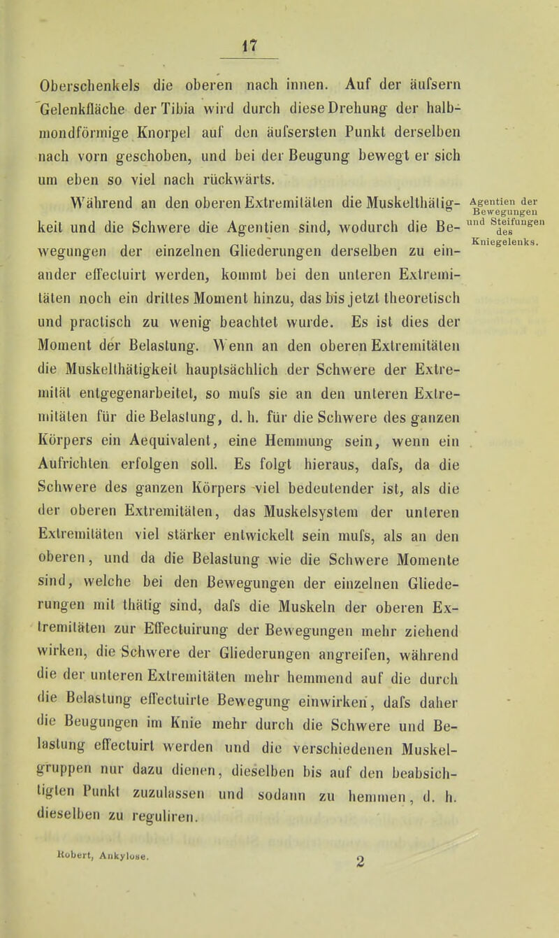 Oberschenkels die oberen nach innen. Auf der äufsern Gelenkiläche der Tibia wird durch diese Drehung der halb- mondförmige Knorptil auf den äufserslen Punkt derselben nach vorn geschoben, und bei der Beugung bewegt er sich um eben so viel nach rückwärts. Während an den oberen Extremitäten die Muskelthälig- Agentien der ^ Bewegungen keit und die Schwere die Agentien sind, wodurch die Be- '^ ^de«^^  ICnißgfl lenk s i wegungen der einzelnen Gliederungen derselben zu ein- ander elTectuirt werden, kommt bei den unleren Exlremi- tälen noch ein drilles Moment hinzu, das bis jetzt theoretisch und practisch zu wenig beachtet wurde. Es ist dies der Moment der Belastung. Wenn an den oberen Extremitäten die Muskellhätigkeil hauptsächlich der Schwere der Extre- mität entgegenarbeitet, so mufs sie an den unteren Extre- mitäten für die Belastung, d.h. für die Schwere des ganzen Körpers ein Aequivalent, eine Hemnmng sein, wenn ein Aufrichten erfolgen soll. Es folgt hieraus, dafs, da die Schwere des ganzen Körpers viel bedeutender ist, als die der oberen Extremitäten, das Muskelsystem der unleren Extremitäten viel stärker entwickelt sein mufs, als an den oberen, und da die Belastung wie die Schwere Momente sind, welche bei den Bewegungen der einzelnen Gliede- rungen mit thälig sind, dafs die Muskeln der oberen Ex- Ireniilälen zur Effectuirung der Bewegungen mehr ziehend wirken, die Schwere der Gliederungen angreifen, während die der unleren Extremitäten mehr hemmend auf die durch die Belastung efiectuirle Bewegung einwirken , dafs daher die Beugungen im Knie mehr durch die Schwere und Be- lastung effecluirl werden und die verschiedenen Muskel- gruppen nur dazu dienen, dieselben bis auf den beabsich- tigten Punkt zuzulassen und sodann zu hemmen, d. h. dieselben zu regulireti. Hübeit, Ankyluue. 2