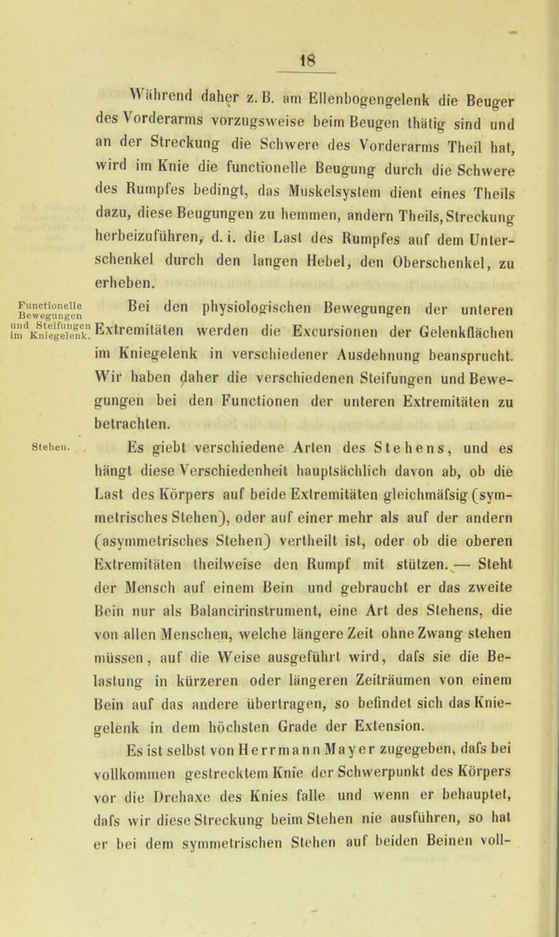 Während daher z. B. am Ellenbogeng-elenk die Beuger des Vorderarms vorzugsweise beim Beugen Ihätig sind und an der Streckung die Schwere des Vorderarms Theil hat, wird im Knie die functionelle Beugung durch die Schwere des Rumpfes bedingt, das Muskelsyslem dient eines Theils dazu, diese Beugungen zu hemmen, andern Theils, Streckung herbeizuführen, d. i, die Last des Rumpfes auf dem Unter- schenkel durch den langen Hebel, den Oberschenkel, zu erheben. Bewegungen physiologisclien Bewegungen der unteren rm^'KSreT Extremitäten werden die Excursionen der Gelenkflächen im Kniegelenk in verschiedener Ausdehnung beansprucht. Wir haben daher die verschiedenen Sleifungen und Bewe- gungen bei den Functionen der unteren Extremitäten zu betrachten. stehen. Es giebt verschiedene Arten des Stehens, und es hängt diese Verschiedenheit hauptsächlich davon ab, ob die Last des Körpers auf beide Extremitäten gleichmäfsig (sym- metrisches Stehen), oder auf einer mehr als auf der andern (asymmetrisches Stehen) vertheilt ist, oder ob die oberen Extremitäten Iheilweise den Rumpf mit stützen. — Steht der Mensch auf einem Bein und gebraucht er das zweite Bein nur als Balancirinstrument, eine Art des Siehens, die von allen Menschen, welche längere Zeit ohne Zwang stehen müssen, auf die Weise ausgeführt wird, dafs sie die Be- lastung in kürzeren oder längeren Zeiträumen von einem Bein auf das andere übertragen, so befindet sich das Knie- gelenk in dem höchsten Grade der Extension. Es ist selbst von Herr mann Mayer zugegeben, dafs bei vollkommen gestrecktem Knie der Schwerpunkt des Körpers vor die Drehaxe des Knies falle und wenn er behauptet, dafs wir diese Streckung beim Stehen nie ausführen, so hat er bei dem symmetrischen Stehen auf beiden Beinen voll-