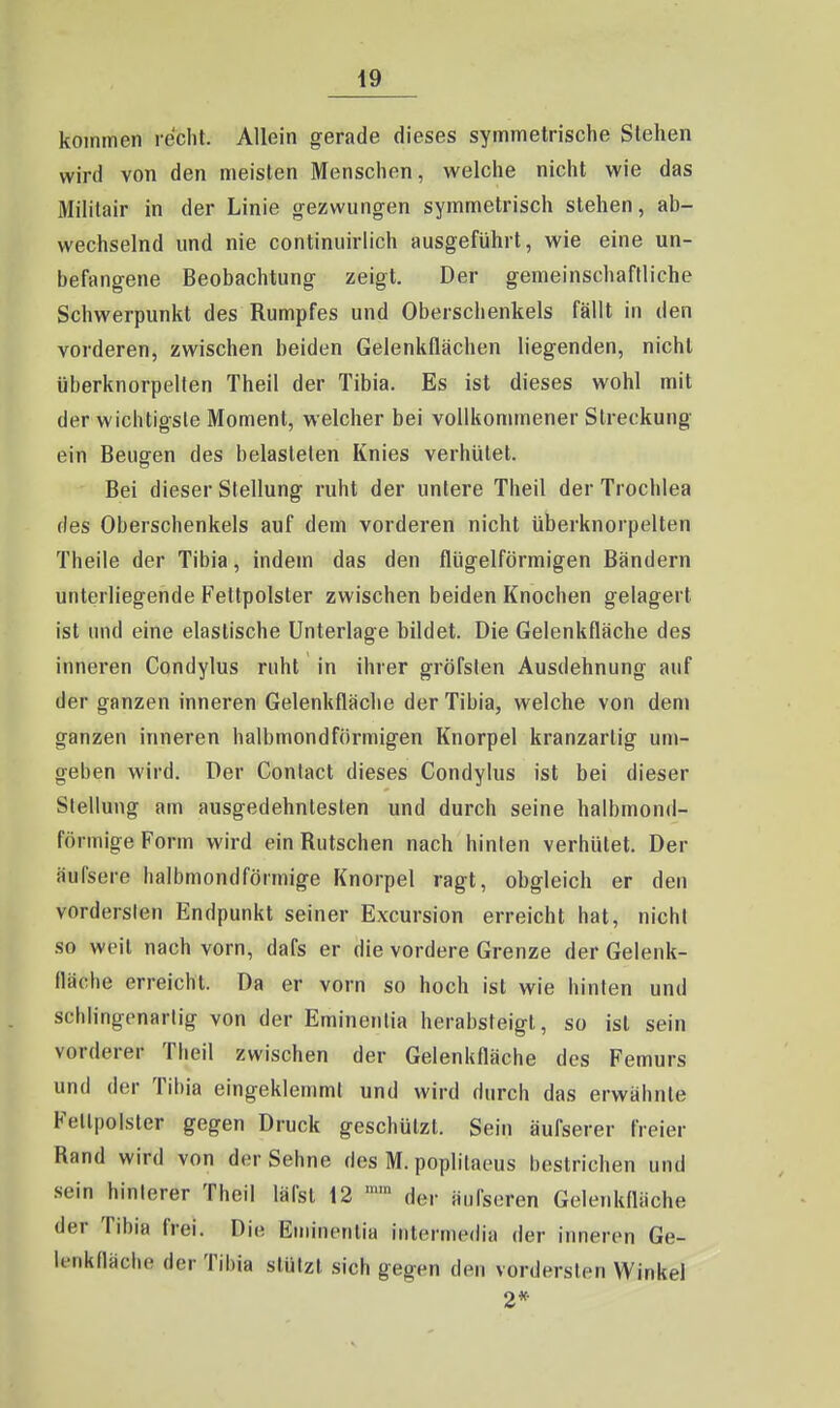 49 kommen recht. Allein gerade dieses symmetrische Stehen wird von den meisten Menschen, welche nicht wie das Militair in der Linie gezwungen symmetrisch stehen, ab- wechselnd und nie continuirlich ausgeführt, wie eine un- befangene Beobachtung zeigt. Der gemeinschaftliche Schwerpunkt des Rumpfes und Oberschenkels fällt in den vorderen, zwischen beiden Gelenkflächen liegenden, nicht überknorpelten Theil der Tibia. Es ist dieses wohl mit der wichtigste Moment, welcher bei vollkommener Streckung ein BeuQfen des belasteten Knies verhütet. Bei dieser Stellung ruht der untere Theil derTrochlea des Oberschenkels auf dem vorderen nicht überknorpelten Theile der Tibia, indem das den flügeiförmigen Bändern unterliegende Fettpolster zwischen beiden Knochen gelagert ist und eine elastische Unterlage bildet. Die Gelenkfläche des innei'en Condylus ruht in ihrer gröfslen Ausdehnung auf der ganzen inneren Gelenkfläche der Tibia, welche von dem ganzen inneren halbmondförmigen Knorpel kranzartig um- geben wird. Der Conlact dieses Condylus ist bei dieser Stellung am ausgedehntesten und durch seine halbmon<l- förmige Form wird ein Rutschen nach hinten verhütet. Der äufsere halbmondförmige Knorpel ragt, obgleich er den vordersten Endpunkt seiner Excursion erreicht hat, nicht so weit nach vorn, dafs er die vordere Grenze der Gelenk- fläche erreicht. Da er vorn so hoch ist wie hinten und schlingenartig von der Eminenlia herabsteigt, so ist sein vorderer Theil zwischen der Gelenkfläche des Femurs und der Tibia eingeklemmt und wird durch das erwähnte Fellpolster gegen Druck geschützt. Sein äufserer freier Rand wird von der Sehne des M. poplilaeus bestrichen und sein hinlerer Theil läfst 12 der äufseren Gelenkfläche der Tibia frei. Die Eminentia intermedia der inneren Ge- lenkfläche der Tibia stützt sich gegen den vordersten Winkel 2*