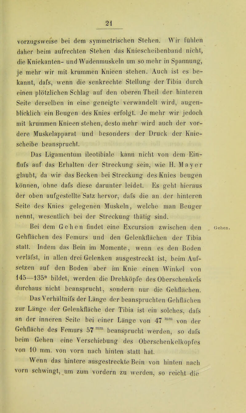 vorzugsweise bei dem symmelrischen Stehen. V^'ir fühlen daher beim aufrechten Stehen das Kniescheibenband nicht, die Kniekanten- und Wadenmuskeln um so mehr in Spannung, je mehr wir mit krummen Knieen stehen. Auch ist es be- kannt, dafs, wenn die senkrechte Stellung der Tibia durch einen plötzlichen Schlag auf den oberen Theil der hinteren Seite derselben in eine geneigte verwandelt wird, augen- blicklich ein Beugen des Knies erfolgt. Je mehr wir jedoch mit krummen Knieen stehen, desto mehr wird auch der vor- dere Muskelapparat und besonders der Druck der Knie- scheibe beansprucht. Das Ligamentum ileotibiale kann nicht von dem Ein- flufs auf das Erhalten der Streckung sein, wie H. Mayer glaubt, da wir- das Becken bei Streckung des Knies beugen können, ohne dafs diese darunter leidet. Es geht hieraus der oben aufgestellte Salz hervor, dafs die an der hinteren Seite des Knies gelegenen Muskeln, welche man Beuger nennt, wesentlich bei der Streckung thätig sind. Bei dem Gehen findet eine Excursion zwischen den . Gehen. Gehflächen des Femurs und den Gelenkflächen der Tibia statt. Indem das Bein im Momente, wenn es den Boden verläfsl, in allen drei Gelenken ausgestreckt ist, beim Auf- setzen auf den Boden aber im Knie einen Winkel von 145—135« bildet, werden die Drehköpfe des Oberschenkels durchaus nicht beansprucht, sondern nur die Gehflächen. Das Verhältnifs der Länge der beanspruchten Gehflächen zur Länge der Gelenkfläche der Tibia ist ein solches, dafs an der inneren Seite bei einer Länge von 47 von der Gehfläche des Femurs 57 beansprucht werden, so dafs beim Gehen eine Verschiebung des Oberschenkelkopfes von 10 mm. von vorn nach hinten statt hat. Wenn das hintere ausgestreckte Bein von hinten nach vorn schwingt, um zum vordem zu werden, so reicht die