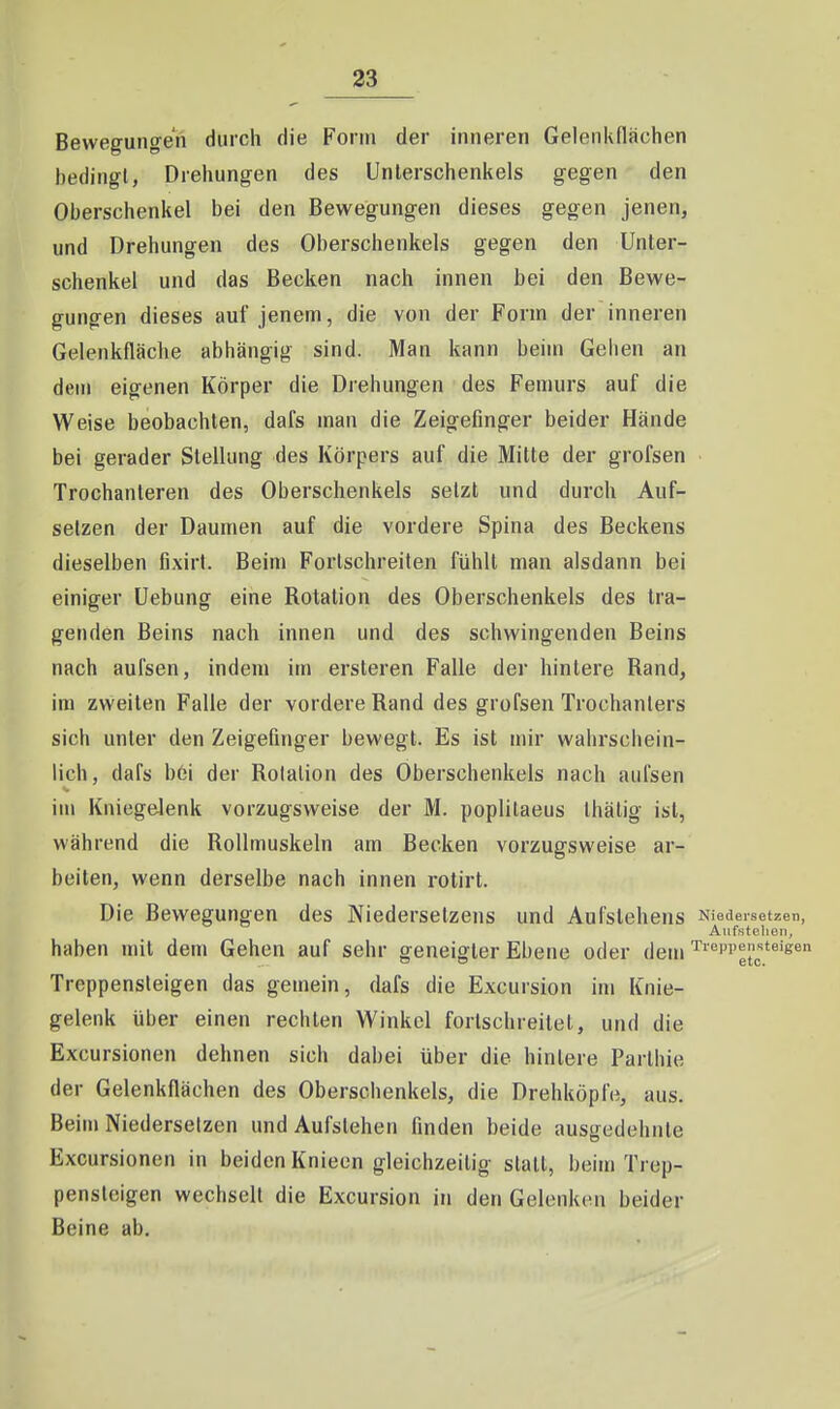 Bewegungen durch die Form der inneren Gelenkflächen bedingt, Drehungen des Unterschenkels gegen den Oberschenkel bei den Bewegungen dieses gegen jenen, und Drehungen des Oberschenkels gegen den Unter- schenkel und das Becken nach innen bei den Bewe- gungen dieses auf jenem, die von der Form der inneren Gelenkfläche abhängig sind. Man kann beim Gehen an dein eigenen Körper die Drehungen des Femurs auf die Weise beobachten, dafs man die Zeigefinger beider Hände bei gerader Stellung des Körpers auf die Mitte der grofsen Trochanleren des Oberschenkels setzt und durch Auf- selzen der Daumen auf die vordere Spina des Beckens dieselben fixirt. Beim Fortschreiten fühlt man alsdann bei einiger Uebung eine Rotation des Oberschenkels des tra- genden Beins nach innen und des schwingenden Beins nach aufsen, indem im ersteren Falle der hintere Rand, im zweiten Falle der vordere Rand des grofsen Trochanters sich unter den Zeigefinger bewegt. Es ist mir wahrschein- lich, dafs b6i der Rotation des Oberschenkels nach aufsen im Kniegelenk vorzugsweise der M. poplitaeus thälig ist, während die Rollmuskeln am Becken vorzugsweise ar- beiten, wenn derselbe nach innen rotirt. Die Bewegungen des Niedersetzens und Aufstehens Niedeisetzen, Aufstehen, haben mit dem Gehen auf sehr geneigter Ebene oder dem Treppensteigen Treppensteigen das gemein, dafs die Excursion im Knie- gelenk über einen rechten Winkel fortschreitet, und die Excursionen dehnen sich dabei über die hintere Parthie der Gelenkflächen des Oberschenkels, die Drehköpfe, aus. Beim Niedersetzen und Aufstehen finden beide ausgedehnte Excursionen in beiden Knieen gleichzeitig statt, beim Trep- pensteigen wechselt die Excursion in den Gelenken beider Beine ab.