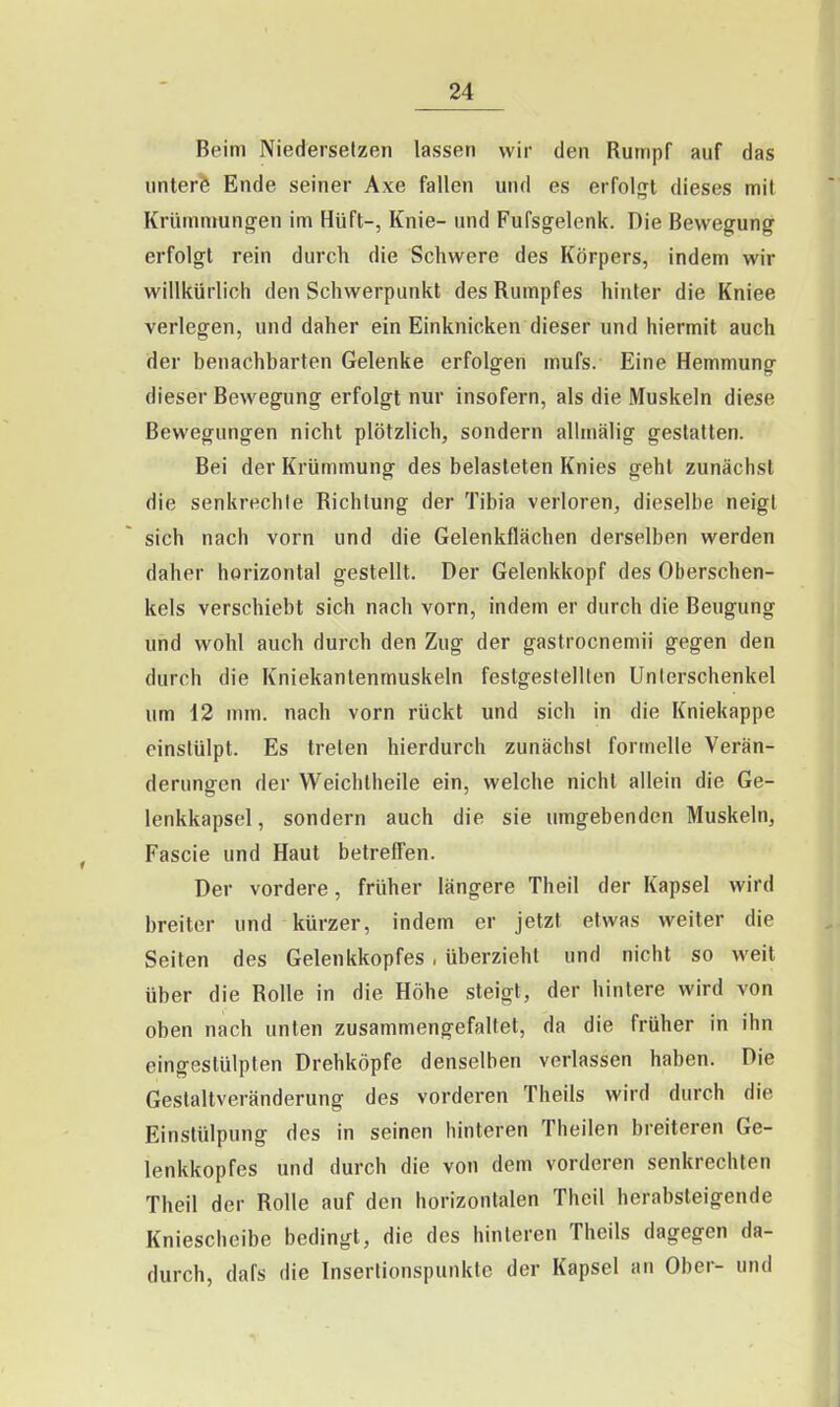 Beim Niederselzen lassen wir den Rumpf auf das untere Ende seiner Axe fallen und es erfolort dieses mit Krümmungen im Hüft-, Knie- und Fufsgelenk. Die Bewegung erfolgt rein durch die Schwere des Körpers, indem wir willkürlich den Schwerpunkt des Rumpfes hinter die Kniee verlegen, und daher ein Einknicken dieser und hiermit auch der benachbarten Gelenke erfolgen mufs. Eine Hemmung dieser Bewegung erfolgt nur insofern, als die Muskeln diese Bewegungen nicht plötzlich, sondern allmälig gestatten. Bei der Krümmung des belasteten Knies geht zunächst die senkrechte Richtung der Tibia verloren, dieselbe neigt sich nach vorn und die Gelenkflächen derselben werden daher horizontal gestellt. Der Gelenkkopf des Oberschen- kels verschiebt sich nach vorn, indem er durch die Beugung und wohl auch durch den Zug der gastrocnemii gegen den durch die Kniekantenmuskeln festgestellten Unterschenkel um 12 mm. nach vorn rückt und sich in die Kniekappe einstülpt. Es treten hierdurch zunächst formelle Verän- derungen der Weichtheile ein, welche nicht allein die Ge- lenkkapsel, sondern auch die sie umgebenden Muskeln, Fascie und Haut betreffen. Der vordere, früher längere Theil der Kapsel wird breiter und kürzer, indem er jetzt etwas weiter die Seiten des Gelenkkopfes , überzieht und nicht so weit über die Rolle in die Höhe steigt, der hintere wird von oben nach unten zusammengefaltet, da die früher in ihn eingestülpten Drehköpfe denselben verlassen haben. Die Gestaltveränderung des vorderen Theils wird durch die Einstülpung des in seinen hinteren Theilen breiteren Ge- lenkkopfes und durch die von dem vorderen senkrechten Theil der Rolle auf den horizontalen Theil herabsteigende Kniescheibe bedingt, die des hinleren Theils dagegen da- durch, dafs die Insertionspunktc der Kapsel au Ober- und