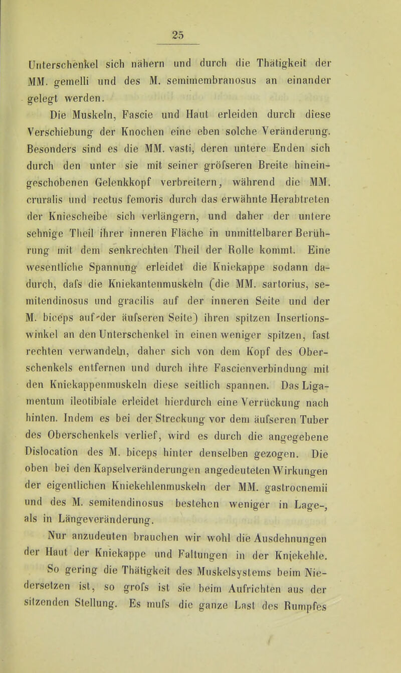 Unterschenkel sich nähern und durch die Thäligkeit der MM. gemein und des M. semiinembranosus an einander gelegt werden. Die Muskeln, Fascie und Haut erleiden durch diese Verschiebung der Knochen eine eben solche Veränderung. Besonders sind es die MM. vasti, deren untere Enden sich durch den unter sie mit seiner gröfseren Breite hinein- geschobenen Gelenkkopf verbreitern, während die MM. cruralis und rectus femoris durch das erwähnte Herablreten der Kniescheibe sich verlängern, und daher der untere sehnige Theil ihrer inneren Fläche in unmittelbarer Berüh- rung mit dem senkrechten Theil der Bolle kommt. Eine wesentliche Spannung erleidet die Kniekappe sodann da- durch, dafs die Kniekantenmuskeln (die MM. sartorius, se- mitendinosus und gracilis auf der inneren Seite und der M. biceps auf-der äufseren Seile) ihren spitzen Insertions- winkel an den Unterschenkel in einen weniger spitzen, fast rechten verwandeln, daher sich von dem Kopf des Ober- schenkels entfernen und durch ihfe Fascienverbindunsf mit den Kniekappenmuskeln diese seitlich spannen. Das Liga- mentum ileotibiale erleidet hierdurch eine Verrückung nach hinten. Indem es bei der Streckung vor dem äufseren Tuber des Oberschenkels verlief, wird es durch die angegebene Dislocation des M. biceps hinter denselben gezogen. Die oben bei den Kapselveränderungen angedeuteten Wirkungen der eigentlichen Kniekehlenmuskdn der MM. gastrocnemii und des M. semitendinosus bestehen weniger in Lage-, als in Längeveränderung. Nur anzudeuten brauchen wir wohl die Ausdehnungen der Haut der Kniekappe und Faltungen in der Kniekehle. So gering die Thätigkeit des Muskelsystems beim Nie- dersetzen ist, so grofs ist sie beim Aufrichten aus der sitzenden Stellung. Es mufs die ganze Last des Rumpfes