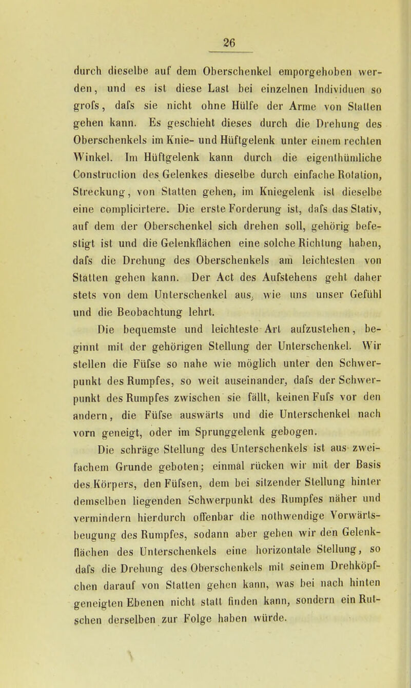 durch dieselbe auf dem Oberschenkel emporgehoben wer- den, und es ist diese Last bei einzelnen Individuen so grofs, dafs sie nicht ohne Hülfe der Arme von Stallen gehen kann. Es geschieht dieses durch die Drehung des Oberschenkels im Knie- und Hüftgelenk unter einem rechten Winkel. Im Hüftgelenk kann durch die eigenthümliche Construction des Gelenkes dieselbe durch einfaclie Rotation, Streckung, von Statten gehen, im Kniegelenk isl dieselbe eine complicirtere. Die erste Forderung ist, dafs das Stativ, auf dem der Oberschenkel sich drehen soll, gehörig befe- stigt ist und die Gelenkflächen eine solche Richtung haben, dafs die Drehung des Oberschenkels am leichtesten von Statten gehen kann. Der Act des Aufslehens gehl daher stets von dem Unterschenkel aus. wie uns unser Gefühl und die Beobachtung lehrt. Die bequemste und leichteste Arl aufzustehen, be- ginnt mit der gehörigen Stellung der Unterschenkel. Wir stellen die Füfse so nahe wie möglich unter den Schwer- punkt des Rumpfes, so weil auseinander, dafs der Schwer- punkt des Rumpfes zwischen sie fällt, keinen Fufs vor den andern, die Füfse auswärts und die Unterschenkel nach vorn geneigt, oder im Sprunggelenk gebogen. Die schräge Stellung des Unterschenkels ist aus zwei- fachem Grunde geboten; einmal rücken wir mit der Basis des Körpers, den Füfsen, dem bei sitzender Stellung hinter demselben liegenden Schwerpunkt des Rumpfes näher und vermindern hierdurch offenbar die nolhwendige Vorwärls- beugung des Rumpfes, sodann aber geben wir den Gelenk- flächen des Unterschenkels eine horizontale Stellung, so dafs die Drehung des Oberschenkels mit seinem Drehköpf- chen darauf von Statten gehen kann, was bei nach hinten geneigten Ebenen nicht statt finden kann, sondern ein Rut- schen derselben zur Folge haben würde.