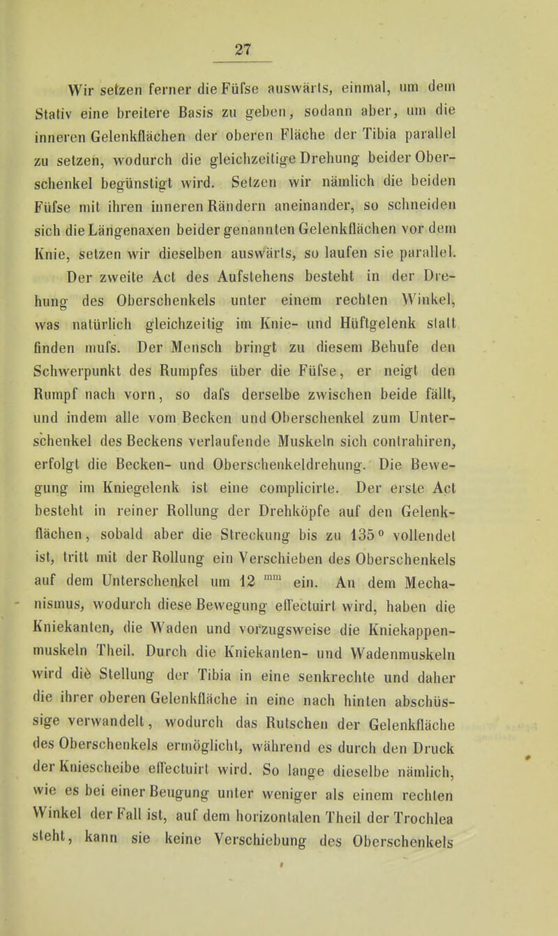 Wir setzen ferner die Füfse auswärts, einmal, um dem Stativ eine breitere Basis zu geben, sodann aber, um die inneren Gelenkflächen der oberen Fläche der Tibia parallel zu setzeii, wodurch die gleichzeitig-e Drehung beider Ober- schenkel begünstigt wird. Setzen wir nämlich die beiden Füfse mit ihren inneren Rändern aneinander, so schneiden sich dieLängenaxen beider genannten Gelenkflächen vordem Knie, setzen wir dieselben auswärts, so laufen sie parallel. Der zweite Act des Aufstehens besteht in der Dre- hung des Oberschenkels unter einem rechten Winkel, was natürlich gleichzeitig im Knie- und Hüftgelenk statt finden mufs. Der Mensch bringt zu diesem Behufe den Schwerpunkt des Rumpfes über die Füfse, er neigt den Rumpf nach vorn, so dafs derselbe zwischen beide fällt, und indem alle vom Becken und Oberschenkel zum Unter- schenkel des Beckens verlaufende Muskeln sich contrahiren, erfolgt die Becken- und Obersohenkeldrehung. Die Bewe- gung im Kniegelenk ist eine complicirle. Der erste Act besteht in reiner Rollung der Drehköpfe auf den Gelenk- flächen, sobald aber die Streckung bis zu 135 0 vollendet ist, tritt mit der Rollung ein Verschieben des Oberschenkels auf dem Unterschenkel um 12 ein. An dem Mecha- nismus, wodurch diese Bewegung eflectuirl wird, haben die Kniekanten, die Waden und vorzugsweise die Kniekappen- muskeln Theil. Durch die Kniekanten- und Wadenmuskeln wird diö Stellung der Tibia in eine senkrechte und daher die ihrer oberen Gelenkfläche in eine nach hinten abschüs- sige verwandelt, wodurch das Rutschen der Gelenkfläche des Oberschenkels ermöglicht, während es durch den Druck der Kniescheibe elfectuirt wird. So lange dieselbe nämlich, wie es bei einer Beugung unter weniger als einem rechten Winkel der Fall ist, auf dem horizontalen Theil der Trochlea steht, kann sie keine Verschiebung des Oberschenkels