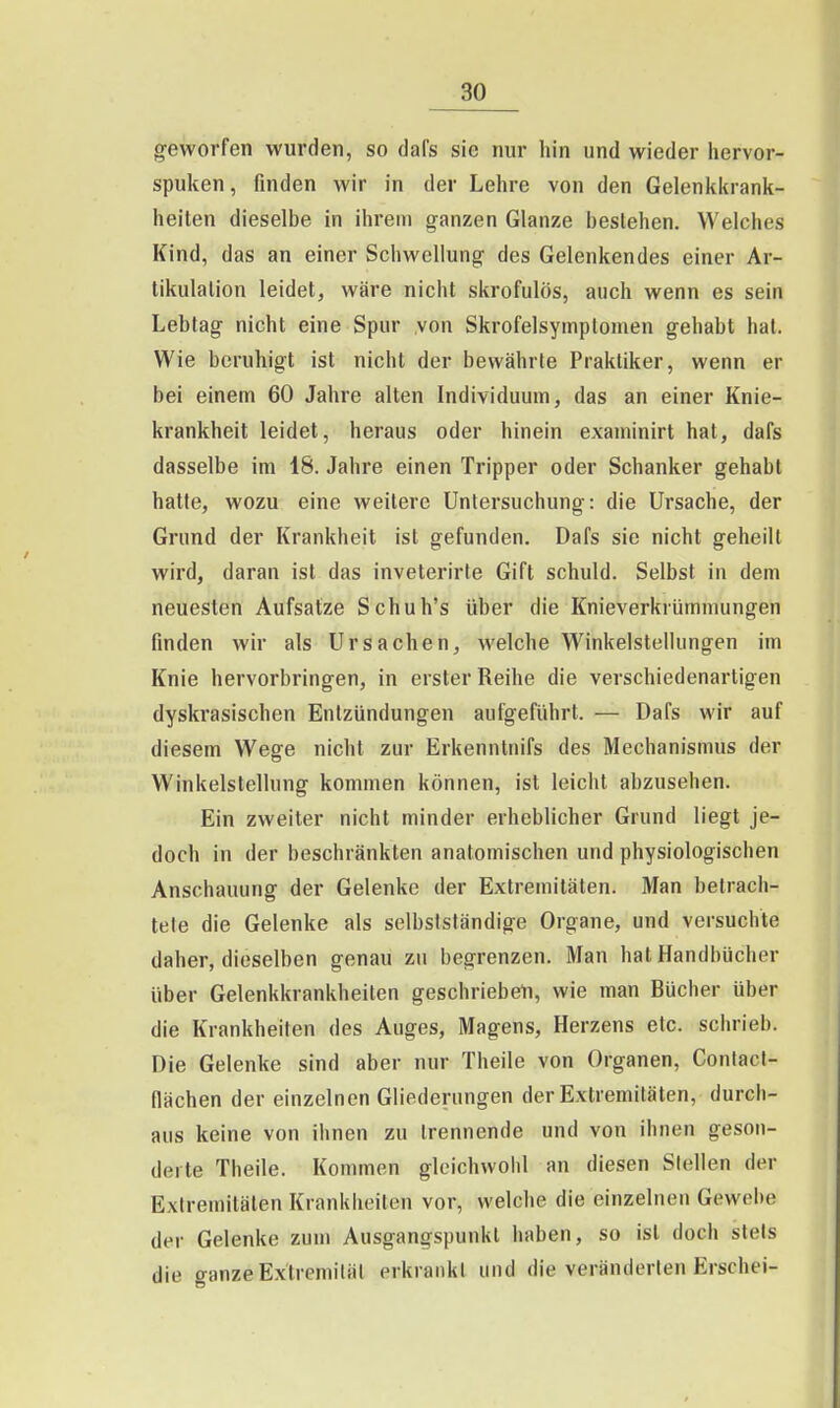 geworfen wurden, so dal's sie nur hin und wieder liervor- spuken, finden wir in der Lehre von den Gelenkkrank- heiten dieselbe in ihrem ganzen Glänze bestehen. Welches Kind, das an einer Schwellung des Gelenkendes einer Ar- tikulation leidet, wäre nicht skrofulös, auch wenn es sein Lebtag nicht eine Spur von Skrofelsymptomen gehabt hat. Wie beruhigt ist nicht der bewährte Praktiker, wenn er bei einem 60 Jahre alten Individuum, das an einer Knie- krankheit leidet, heraus oder hinein examinirt hat, dafs dasselbe im 18. Jahre einen Tripper oder Schanker gehabt hatte, wozu eine weitere Untersuchung: die Ursache, der Grund der Krankheit ist gefunden. Dafs sie nicht geheilt wird, daran ist das inveterirte Gift schuld. Selbst in dem neuesten Aufsatze Schuh's über die Knieverkrümmungen finden wir als Ursachen, welche Winkelstellungen im Knie hervorbringen, in erster Reihe die verschiedenartigen dyski'asischen Entzündungen aufgeführt. — Dafs wir auf diesem Wege nicht zur Erkenntnifs des Mechanismus der Winkelstellung kommen können, ist leicht abzusehen. Ein zweiter nicht minder erheblicher Grund liegt je- doch in der beschränkten anatomischen und physiologischen Anschauung der Gelenke der Extremitäten. Man betrach- tete die Gelenke als selbstständige Organe, und versuchte daher, dieselben genau zu begrenzen. Man hat Handbücher über Gelenkkrankheiten geschriebeti, wie man Bücher über die Krankheiten des Auges, Magens, Herzens etc. schrieb. Die Gelenke sind aber nur Theile von Organen, Conlacl- flächen der einzelnen Gliederungen der Extremitäten, durch- aus keine von ihnen zu trennende und von ihnen geson- derte Theile. Kommen gleichwohl an diesen Stellen der Extremitäten Krankheiten vor, welche die einzelnen Gewebe der Gelenke zum Ausgangspunkt haben, so ist doch stets die ganze E-xtremilät erkrankt und die veränderten Erschei-