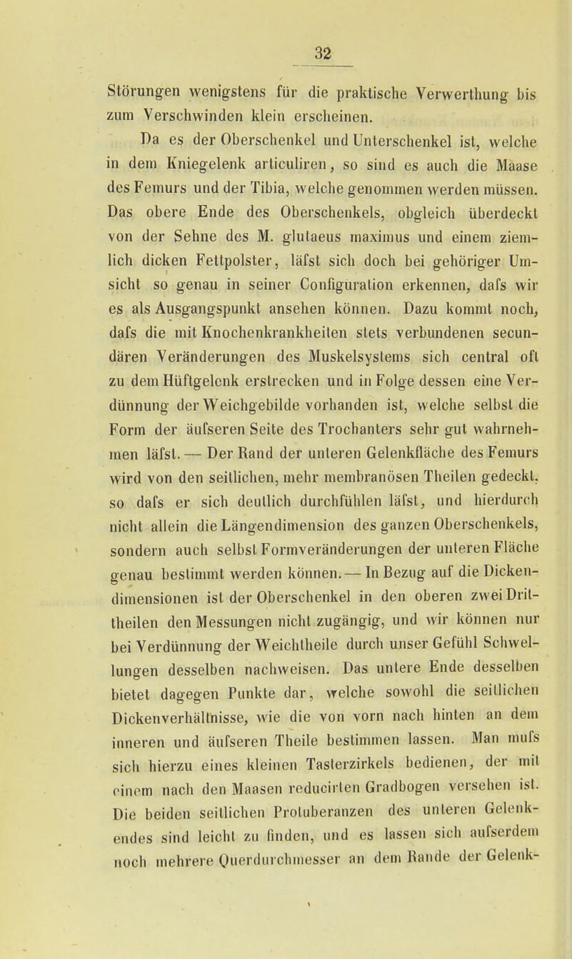 Störungen wenigstens für die praktische Yerwerthung bis zum Verschwinden klein erscheinen. Da es der Oberschenkel und Unterschenkel ist, welche in dem Kniegelenk arliculiren, so sind es auch die Maase des Femurs und der Tibia, welche genommen werden müssen. Das obere Ende des Oberschenkels, obgleich überdeckt von der Sehne des M. glulaeus maximus und einem ziem- lich dicken Fettpolster, läfst sich doch bei gehöriger Um- sicht so genau in seiner Configuralion erkennen, dafs wir es als Ausgangspunkt ansehen können. Dazu kommt noch, dafs die mit Knochenkrankheiten stets verbundenen secun- dären Veränderungen des Muskelsystems sich central oft zu dem Hüftgelenk erstrecken und in Folge dessen eine Ver- dünnung der Weichgebilde vorhanden ist, welche selbst die Form der äufseren Seite des Trochanters sehr gut wahrneh- men läfst. — Der Rand der unleren Gelenkfläche des Femurs wird von den seillichen, mehr membranösen Theilen gedeckt, so dafs er sich deutlich durchfühlen läfst, und hierdurch nicht allein die Längendimension des ganzen Oberschenkels, sondern auch selbst Formveränderungen der unleren Fläche genau bestimmt werden können. — In Bezug auf die Dicken- dimensionen ist der Oberschenkel in den oberen zwei Drit- theilen den Messungen nicht zugängig, und wir können nur bei Verdünnung der Weichlheile durch unser Gefühl Schwel- lungen desselben nachweisen. Das unlere Ende desselben bietet dagegen Punkte dar, welche sowohl die seillichen Dickenverhältnisse, wie die von vorn nach hinten an dem inneren und äufseren Theile bestimmen lassen. Man mufs sich hierzu eines kleinen Taslerzirkels bedienen, der mit einem nach den Maasen reducirlen Gradbogen versehen ist. Die beiden seitlichen Protuberanzen des unleren Gelenk- endes sind leicht zu finden, und es lassen sich aufserdeni noch mehrere Ouerdurchmesser an dem Rande der Gelenk-