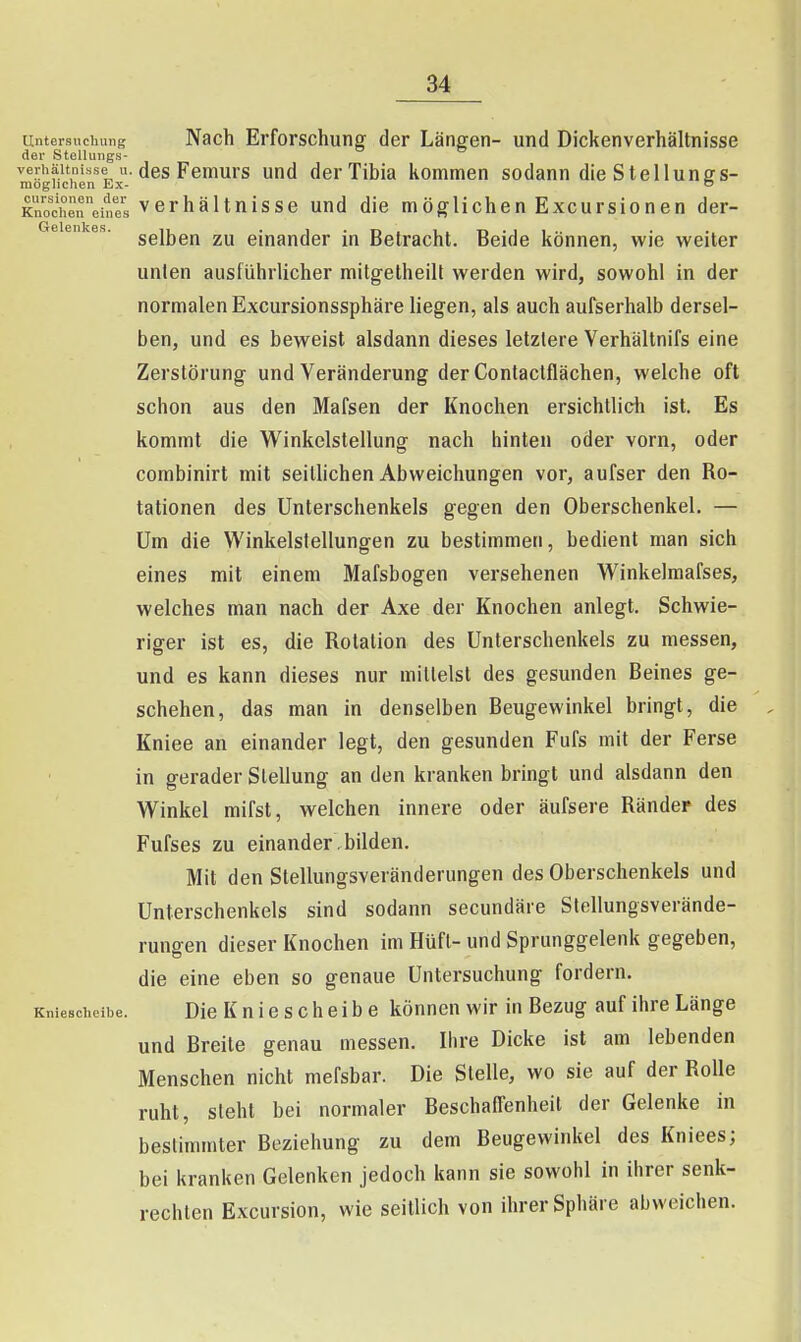 Untersuchung Nach Erforschung der Längen- und Dickenverhältnisse der Stellungs- verhäitnisse u. des Femurs und derTibia kommen sodann die Stellungs- mogiichen Ex- o KZdieneines Verhältnisse und die möglichen Excursionen der- selben zu einander in Betracht. Beide können, wie weiter unten ausführlicher mitgetheilt werden wird, sowohl in der normalen Excursionssphäre liegen, als auch aufserhalb dersel- ben, und es beweist alsdann dieses letzlere Verhältnifs eine Zerstörung und Veränderung der Contactflächen, welche oft schon aus den Mafsen der Knochen ersichtlich ist. Es kommt die Winkelstellung nach hinten oder vorn, oder combinirt mit seitlichen Abweichungen vor, aufser den Ro- tationen des Unterschenkels gegen den Oberschenkel. — Um die Winkelstellungen zu bestimmen, bedient man sich eines mit einem Mafsbogen versehenen Winkelmafses, welches man nach der Axe der Knochen anlegt. Schwie- riger ist es, die Rotation des Unterschenkels zu messen, und es kann dieses nur mittelst des gesunden Beines ge- schehen, das man in denselben Beugewinkel bringt, die Kniee an einander legt, den gesunden Fufs mit der Ferse in gerader Stellung an den kranken bringt und alsdann den Winkel mifst, welchen innere oder äufsere Ränder des Fufses zu einander bilden. Mit den Stellungsveränderungen des Oberschenkels und Unterschenkels sind sodann secundäre Slellungsverände- rungen dieser Knochen im Hüft- und Sprunggelenk gegeben, die eine eben so genaue Untersuchung fordern. Kniescheibe. Die K u i 0 s c h c i b 6 können wir in Bezug auf ihre Länge und Breite genau messen. Ihre Dicke ist am lebenden Menschen nicht mefsbar. Die Stelle, wo sie auf der Rolle ruht, steht bei normaler BeschalTenheit der Gelenke in bestimmter Beziehung zu dem Beugewinkel des Kniees; bei kranken Gelenken jedoch kann sie sowohl in ihrer senk- rechten Excursion, wie seitlich von ihrer Sphäre abweichen.