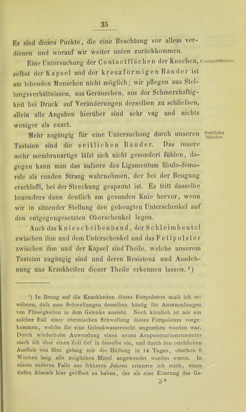 Es sind dieses Punkte, die eine Beachtung vor allem ver- dienen und worauf wir weiter unten zurückkommen. Eine Untersuchung der ContactHächen der Knochen, coutactfiäche selbst der Kapsel und der kreuzförmigen Bänder ist am lebenden Menschen nicht möglich; wir pflegen aus Stel- lungsverhällnissen, aus Geräuschen, aus der Schmerzhaftig- keit bei Druck auf Veränderungen derselben zu schliefsen, allein alle Angaben hierüber sind sehr vag und nichts weniger als exact. Mehr zugängig für eine Untersuchung durch unseren s^e»'!,'';« Tastsinn sind die seitlichen Bänder. Das innere mehr membranartige läfst sich nicht gesondert fühlen, da- gegen kann man das äufsere des Ligamentum fibulo-femo- rale als runden Strang wahrnehmen, der bei der Beugung erschlafft, bei der Streckung gespannt ist. Es tritt dasselbe besonders dann deutlich am gesunden Knie hervor, wenn wir in sitzender Stellung den gebeugten Unterschenkel auf den entgegengesetzten Oberschenkel legen. Auch das Kniescheibenband, der Schleim beut cl zwischen ihm und dem Unterschenkel und das Fettpolster zwischen ihm und der Kapsel sind Theile, welche unserem Tastsinn zugängig sind .und deren Resistenz und Ausdeh- nung uns Krankheiten dieser Theile erkennen lassen.') ') In Bezug auf die Krankheiten dieses Fettpolsters mufs icii er- wähnen, dafs man Schwellungen desselben häufig für Ansammlungen von Flüssigkeiten in dem Gelenke ansieht. Noch kürzlich ist mir ein solcher Fall einer chronischen Schwellung dieses Fettpolsters vorge- kommen , welche für eine Gelenkwassersucht angesehen worden war. Durch wiederiiolte Anwendung eines neuen Acupuncturinstrumentes stach ich über einen Zoll tief in dasselbe ein, und durch den reichlichen Ausflufs von Blut gelang mir die Heilung in 14 Tagen, obschon 8 Wochen lang alle möglichen Mittel angewendet worden waren. In einem anderen Falle aus früheren Jahren erinnere ich mich, einen tiefen Abscefs hier geöffnet zu haben, der als eine Eiterung des Ge- 3«