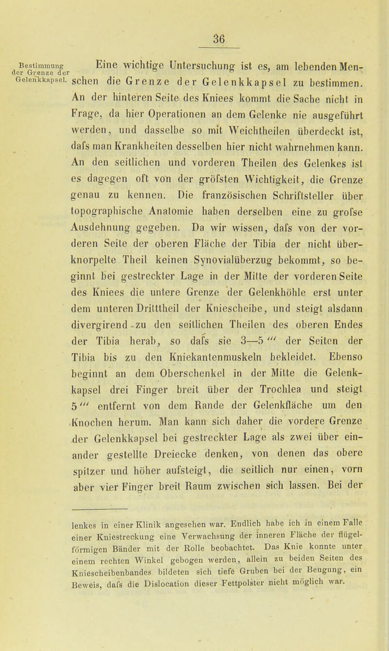 Bestimmung Eine wichtige Untersiichunff ist es, am lebenden Men- del- Grenze der ^ . ' GeieiHckapsei. schcH die Grenze der Gelenkkapsel zu bestimmen. An der hinteren Seite des Kniees kommt die Sache nicht in Frage, da hier Operationen an dem Gelenke nie ausgeführt werden, und dasselbe so mit Weichtheilen überdeckt ist, dafs man Krankheilen desselben hier nicht wahrnehmen kann. An den seillichen und vorderen Theilen des Gelenkes ist es dagegen oft von der gröfsten Wichtigkeit, die Grenze genau zu kennen. Die französischen Schriftsteller über topographische Anatomie haben derselben eine zu grofse Ausdehnung gegeben. Da wir wissen, dafs von der vor- deren Seite der oberen Fläche der Tibia der nicht über- knorpelte Theil keinen Synovialüberzug bekommt, so be- ginnt bei gestreckter Lage in der Milte der vorderen Seite des Kniees die unlere Grenze der Gelenkhöhle erst unter dem unteren Drilttheil der Kniescheibe, und steigt alsdann divergirend-zu den seithchen Theilen des oberen Endes der Tibia herab, so dafs sie 3—5der Seiten der Tibia bis zu den Kniekantenmuskeln bekleidet. Ebenso beginnt an dem Oberschenkel in der Milte die Gelenk- kapsel drei Finger breit über der Trochlea und steigt 5entfernt von dem Rande der Gelenkfläche um den Knochen herum. Man kann sich daher die vordere Grenze der Gelenkkapsel bei gestreckter Lage als zwei über ein- ander gestellte Dreiecke denken, von denen das obere spitzer und höher aufsteigt, die seitlich nur einen, vorn aber vier Finger breit Raum zwischen sich lassen. Bei der lenkes in einer Klinik angesehen war. Endlich habe ich in einem Falle einer Kniestreckung eine Verwachsung der inneren Fläche der fliigel- förmigen Bänder mit der Rolle beobachtet. Das Knie konnte unter einem rechten Winkel gebogen werden, allein zu beiden Seiten des Kniescheibenbandes bildeten sich tiefe Gruben bei der Beugung, ein Beweis, dafs die Dislocation dieser Fettpolster nicht möglich war.