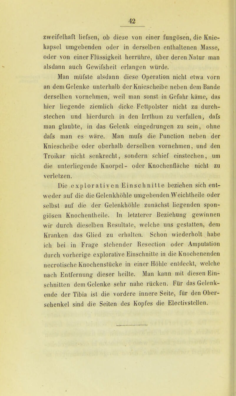 zweifelhaft liefsen, ob diese von einer fungösen, die Knie- kapsel umgebenden oder in derselben enthaltenen Masse, oder von einer Flüssigkeit herrühre, über deren Natur man alsdann auch Gewifsheit erlangen würde. Man müfste alsdann diese Operation nicht etwa vorn an dem Gelenke unterhalb der Kniescheibe neben dem Bande derselben vornehmen, weil man sonst in Gefahr käme, das hier liegende ziemlich dicke Fettpolster nicht zu durch- stechen und hierdurch in den Irrlhum zu verfallen, dafs man glaubte, in das Gelenk eingedrungen zu sein, ohne dafs man es wäre. Man mufs die Function neben der Kniescheibe oder oberhalb derselben vornehmen, und den Troikar nicht senkrecht, sondern schief einstechen, um die unterliegende Knorpel- oder Knochenfläche nicht zu verletzen. Die explorativen Einschnitte beziehen sich ent- weder auf die die Gelenkhöhle umgebenden Weichtheile oder selbst auf die der Gelenkhöhle zunächst hegenden spon- giösen Knochentheile. In letzterer Beziehung gewinnen wir durch dieselben Resultate, welche uns gestatten, dem Kranken das Glied zu erhalten. Schon wiederholt habe ich bei in Frage stehender Resection oder Amputation durch vorherige explorative Einschnitte in die Knochenenden necrolische Knochenslücke in einer Höhle entdeckt, welche nach Entfernung dieser heilte. Man kann mit diesen Ein- schnitten dem Gelenke sehr nahe rücken. Für das Gelenk- ende der Tibia ist die vordere innere Seite, für den Ober- schenkel sind die Seiten des Kopfes die Eleclivstellen.