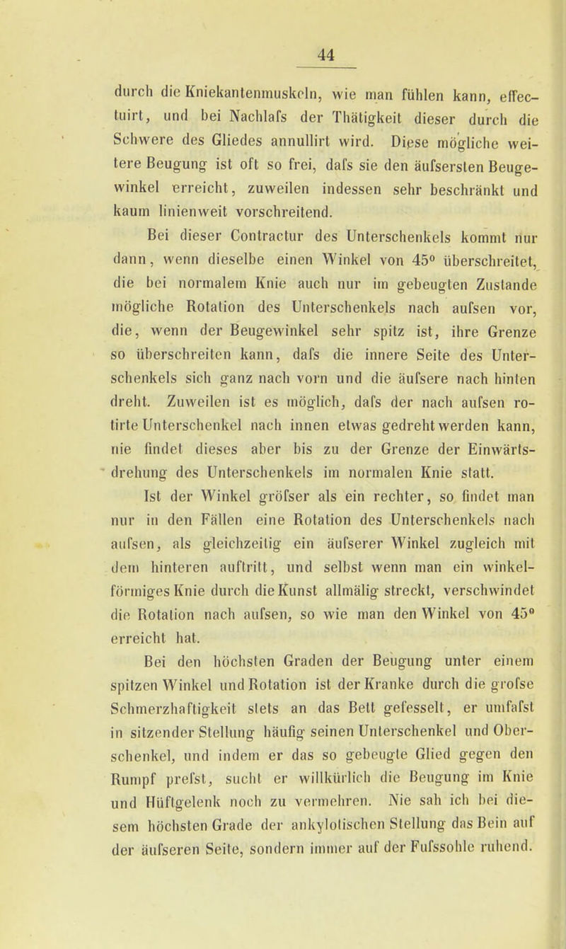 durch die Kniekantenmuskcin, wie man fühlen kann, efFec- tuirt, und bei Nachlafs der Thätigkeit dieser durch die Schwere des Gliedes annuUirt wird. Diese mögliche wei- tere Beugung ist oft so frei, dafs sie den äufserslen Beuge- winkel erreicht, zuweilen indessen sehr beschränkt und kaum linienweit vorschreitend. Bei dieser Contractur des Unterschenkels kommt nur dann, wenn dieselbe einen Winkel von 45° überschreitet, die bei normalem Knie auch nur im gebeugten Zustande mögliche Rotation des Unterschenkels nach aufsen vor, die, wenn der Beugewinkel sehr spitz ist, ihre Grenze so überschreiten kann, dafs die innere Seite des Unter- schenkels sich ganz nach vorn und die äufsere nach hinten dreht. Zuweilen ist es möglich, dafs der nach aufsen ro- tirte Unterschenkel nach innen etwas gedreht werden kann, nie findet dieses aber bis zu der Grenze der Einwärls-  drehung des Unterschenkels im normalen Knie statt. Ist der Winkel gröfser als ein rechter, so findet man nur in den Fällen eine Rotation des Unterschenkels nach aufsen, als gleichzeitig ein äufserer Winkel zugleich mit dem hinteren auftritt, und selbst wenn man ein winkel- förmiges Knie durch die Kunst allmälig streckt, verschwindet die Rotation nach aufsen, so wie man den Winkel von 45*' erreicht hat. Bei den höchsten Graden der Beugung unter einem spitzen Winkel und Rotation ist der Kranke durch die grofse Schmerzhaftigkeit stets an das Bett gefesselt, er umfafst in sitzender Stellung häufig seinen Unterschenkel und Ober- schenkel, und indem er das so gebeugte Glied gegen den Rumpf preist, sucht er willkürlich die Beugung im Knie und Hüftgelenk noch zu vermehren. Nie sah ich bei die- sem höchsten Grade der ankylolischen Stellung das Bein auf der äufseren Seite, sondern immer auf der Fufssohle ruhend.