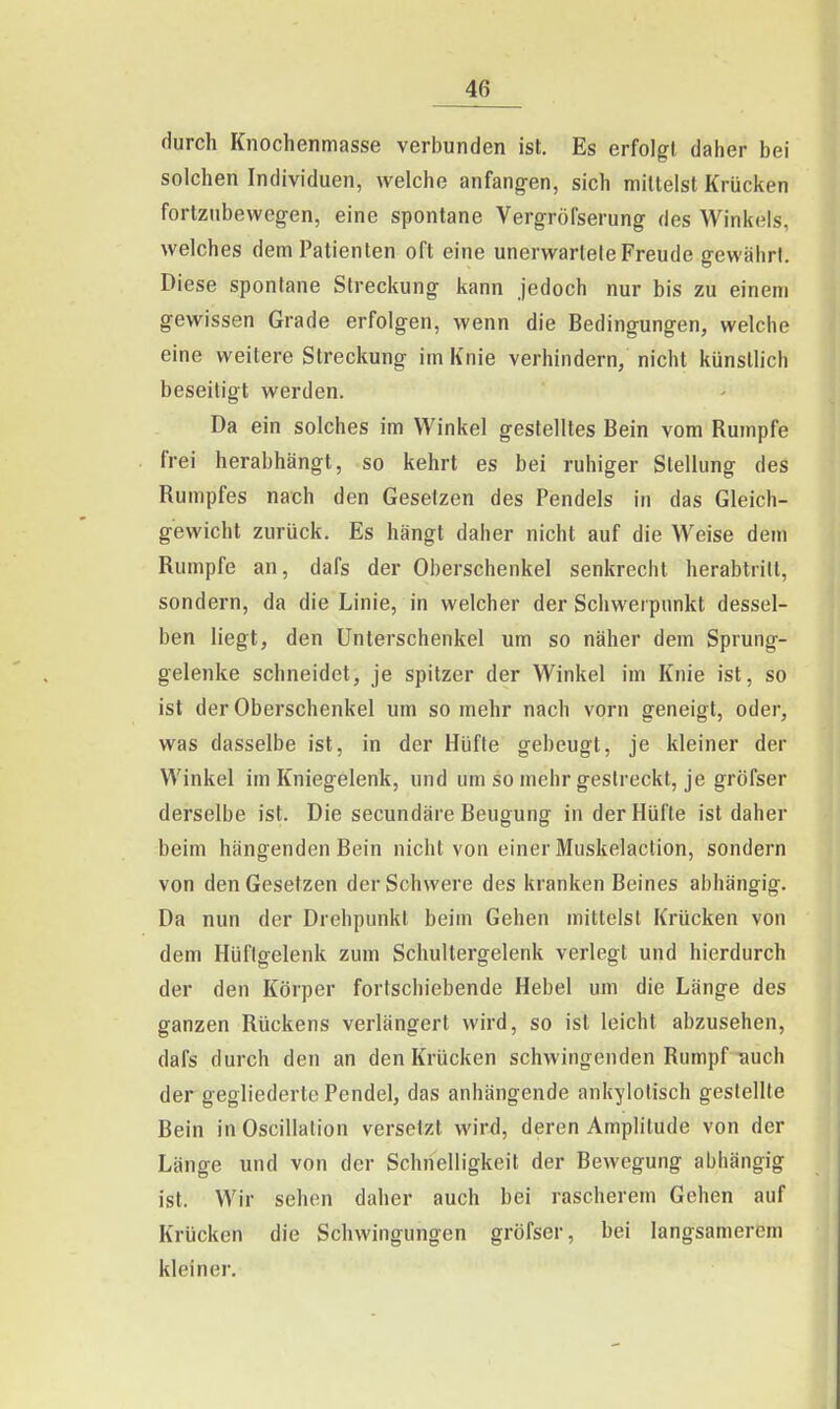 durch Knochenmasse verbunden ist. Es erfolgt daher bei solchen Individuen, welche anfangen, sich mittelst Krücken fortzubewegen, eine spontane Vergröfserung des Winkels, welches dem Patienten oft eine unerwartete Freude gewährt. Diese spontane Streckung kann jedoch nur bis zu einem gewissen Grade erfolgen, wenn die Bedingungen, welche eine weitere Streckung im Knie verhindern/ nicht künstlich beseitigt werden. Da ein solches im Winkel gestelltes Bein vom Rumpfe frei herabhängt, so kehrt es bei ruhiger Stellung des Rumpfes nach den Gesetzen des Pendels in das Gleich- gewicht zurück. Es hängt daher nicht auf die Weise dem Rumpfe an, dafs der Oberschenkel senkrecht herabtrilt, sondern, da die Linie, in welcher der Schwerpunkt dessel- ben liegt, den Unterschenkel um so näher dem Sprung- gelenke schneidet, je spitzer der Winkel im Knie ist, so ist der Oberschenkel um so mehr nach vorn geneigt, oder, was dasselbe ist, in der Hüfte gebeugt, je kleiner der Winkel im Kniegelenk, und um so mehr gestreckt, je gröfser derselbe ist. Die secundäre Beugung in der Hüfte ist daher beim hängenden Bein nicht von einer Muskelaction, sondern von den Gesetzen der Schwere des kranken Beines abhängig. Da nun der Drehpunkt beim Gehen mittelst Krücken von dem Hüftgelenk zum Schultergelenk verlegt und hierdurch der den Körper fortschiebende Hebel um die Länge des ganzen Rückens verlängert wird, so ist leicht abzusehen, dafs durch den an den Krücken schwingenden Rumpf-auch der gegliederte Pendel, das anhängende ankylotisch gestellte Bein in Oscillalion versetzt wirJ, deren Amplitude von der Länge und von der Schnelligkeit der Bewegung abhängig ist. Wir sehen daher auch bei rascherem Gehen auf Krücken die Schwingungen gröfser, bei langsamerem kleiner.